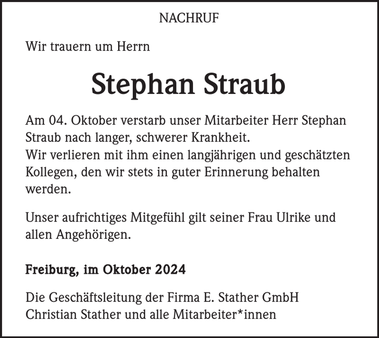 <p>NACHRUF<br />Wir trauern um Herrn</p><p>Stephan Straub<br />Am 04. Oktober verstarb unser Mitarbeiter Herr Stephan<br />Straub nach langer, schwerer Krankheit.<br />Wir verlieren mit ihm einen langjährigen und geschätzten<br />Kollegen, den wir stets in guter Erinnerung behalten<br />werden.<br />Unser aufrichtiges Mitgefühl gilt seiner Frau Ulrike und<br />allen Angehörigen.<br />Freiburg, im Oktober 2024</p><p>Die Geschäftsleitung der Firma E. Stather GmbH<br />Christian Stather und alle Mitarbeiter*innen</p>