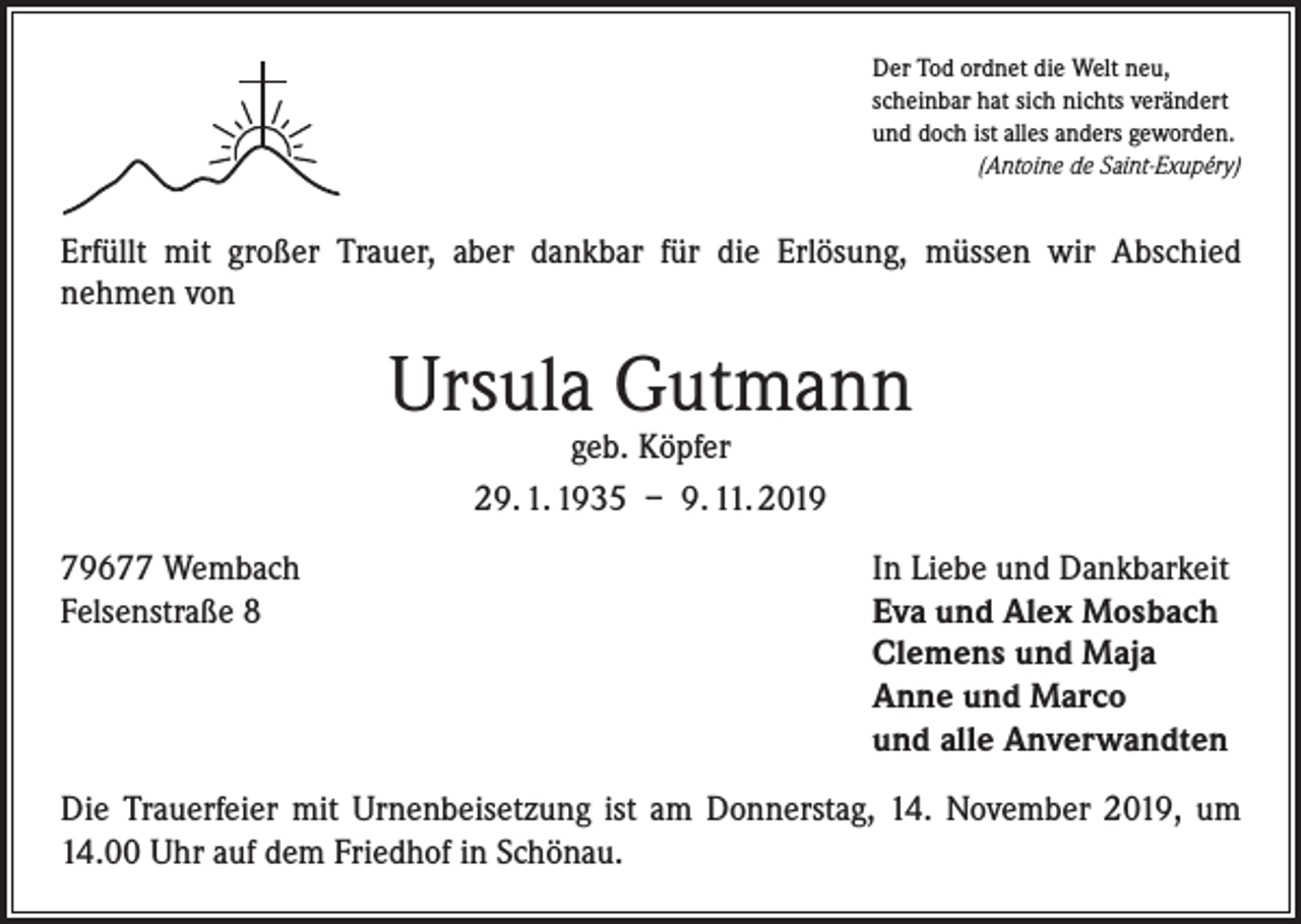 <p>Der Tod ordnet die Welt neu,<br />scheinbar hat sich nichts verändert<br />und doch ist alles anders geworden.</p><p>(Antoine de Saint-Exupéry)</p><p>Erfüllt mit großer Trauer, aber dankbar für die Erlösung, müssen wir Abschied<br />­nehmen von</p><p>Ursula Gutmann<br />geb. Köpfer<br />29. 1. 1935 – 9. 11. 2019</p><p>79677 Wembach<br />Felsenstraße 8</p><p>In Liebe und Dankbarkeit<br />Eva und Alex Mosbach<br />Clemens und Maja<br />Anne und Marco<br />und alle Anverwandten</p><p>Die Trauerfeier mit Urnenbeisetzung ist am Donnerstag, 14. November 2019, um<br />14.00 Uhr auf dem Friedhof in Schönau.</p>