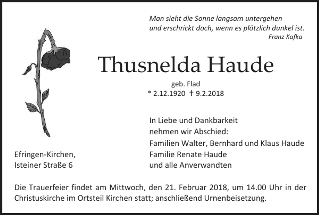 <p>Man sieht die Sonne langsam untergehen<br />und erschrickt doch, wenn es plötzlich dunkel ist.<br />Franz Kafka</p><p>Thusnelda Haude<br />geb. Flad<br />* 2.12.1920  9.2.2018</p><p>Efringen-Kirchen,<br />Isteiner Straße 6</p><p>In Liebe und Dankbarkeit<br />nehmen wir Abschied:<br />Familien Walter, Bernhard und Klaus Haude<br />Familie Renate Haude<br />und alle Anverwandten</p><p>Die Trauerfeier findet am Mittwoch, den 21. Februar 2018, um 14.00 Uhr in der<br />Christuskirche im Ortsteil Kirchen statt; anschließend Urnenbeisetzung.</p>