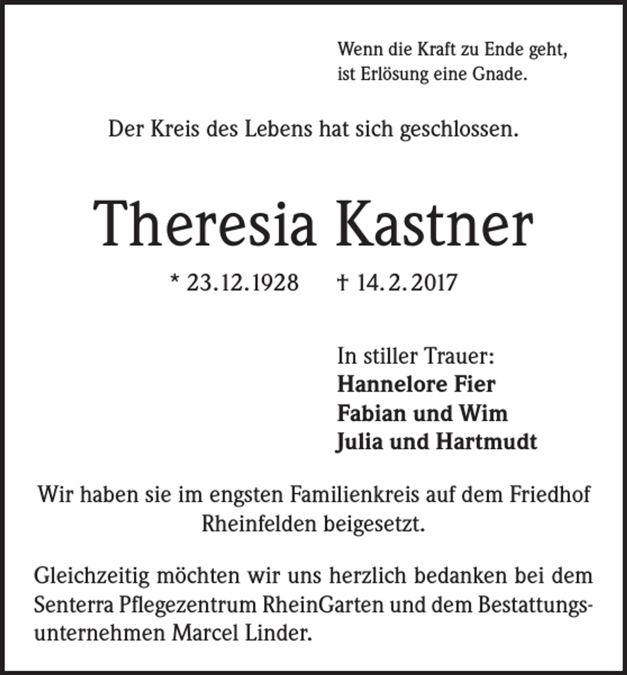 <p>Wenn die Kraft zu Ende geht,<br />ist Erlösung eine Gnade.</p><p>Der Kreis des Lebens hat sich geschlossen.</p><p>Theresia Kastner<br />* 23.12.1928 † 14. 2. 2017<br />In stiller Trauer:<br />Hannelore Fier<br />Fabian und Wim<br />Julia und Hartmudt<br />Wir haben sie im engsten Familienkreis auf dem Friedhof<br />Rheinfelden beigesetzt.<br />Gleichzeitig möchten wir uns herzlich bedanken bei dem<br />Senterra Pflegezentrum RheinGarten und dem Bestattungsunternehmen Marcel Linder.</p>