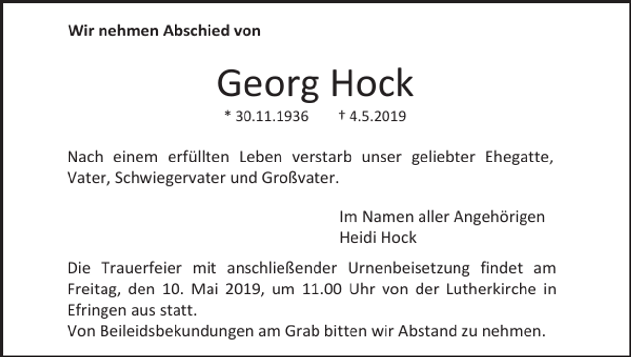 <p>Wir nehmen Abschied von</p><p>Georg Hock<br />* 30.11.1936</p><p>† 4.5.2019</p><p>Nach einem erfüllten Leben verstarb unser geliebter Ehegatte,<br />Vater, Schwiegervater und Großvater.<br />Im Namen aller Angehörigen<br />Heidi Hock<br />Die Trauerfeier mit anschließender Urnenbeisetzung findet am<br />Freitag, den 10. Mai 2019, um 11.00 Uhr von der Lutherkirche in<br />Efringen aus statt.<br />Von Beileidsbekundungen am Grab bitten wir Abstand zu nehmen.</p>