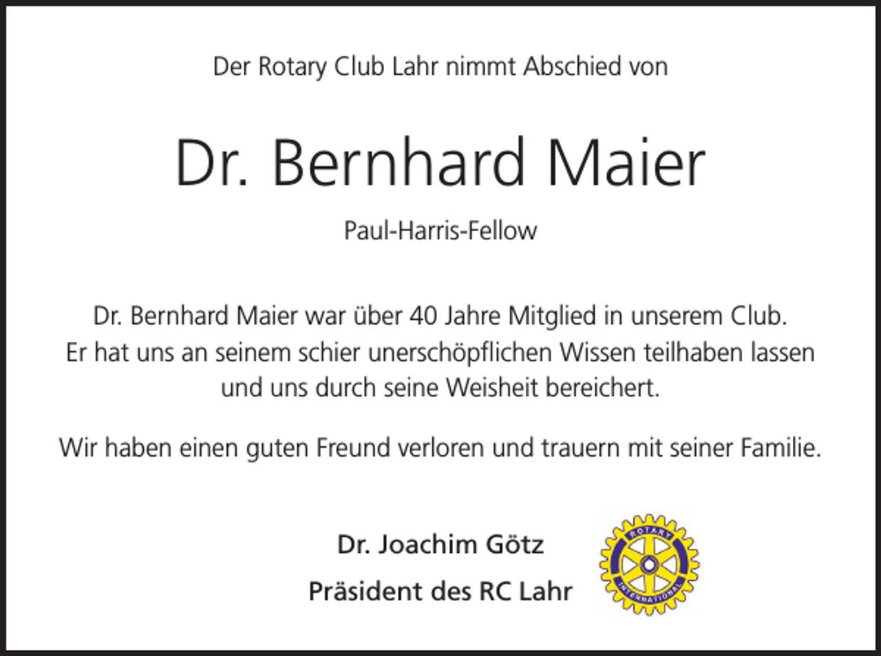 <p>Der Rotary Club Lahr nimmt Abschied von</p><p>Dr. Bernhard Maier<br />Paul-Harris-Fellow<br />Dr. Bernhard Maier war über 40 Jahre Mitglied in unserem Club.<br />Er hat uns an seinem schier unerschöpflichen Wissen teilhaben lassen<br />und uns durch seine Weisheit bereichert.<br />Wir haben einen guten Freund verloren und trauern mit seiner Familie.<br />Dr. Joachim Götz<br />Präsident des RC Lahr</p>