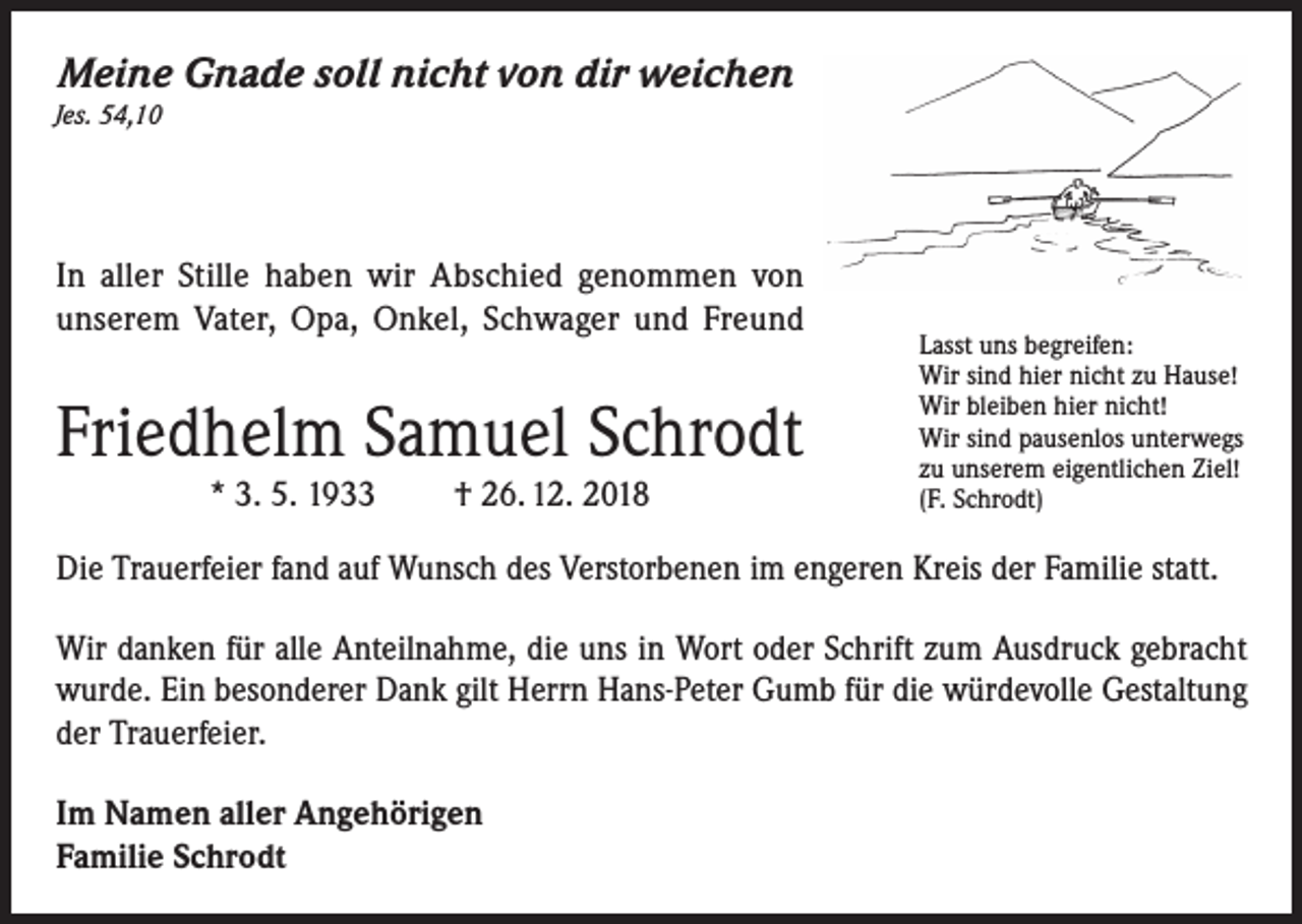 <p>Meine Gnade soll nicht von dir weichen<br />Jes. 54,10</p><p>In aller Stille haben wir Abschied genommen von<br />unserem Vater, Opa, Onkel, Schwager und Freund</p><p>Friedhelm Samuel Schrodt<br />* 3. 5. 1933</p><p>† 26. 12. 2018</p><p>Lasst uns begreifen:<br />Wir sind hier nicht zu Hause!<br />Wir bleiben hier nicht!<br />Wir sind pausenlos unterwegs<br />zu unserem eigentlichen Ziel!<br />(F. Schrodt)</p><p>Die Trauerfeier fand auf Wunsch des Verstorbenen im engeren Kreis der Familie statt.<br />Wir danken für alle Anteilnahme, die uns in Wort oder Schrift zum Ausdruck gebracht<br />wurde. Ein besonderer Dank gilt Herrn Hans-Peter Gumb für die würdevolle Gestaltung<br />der Trauerfeier.<br />Im Namen aller Angehörigen<br />Familie Schrodt</p>