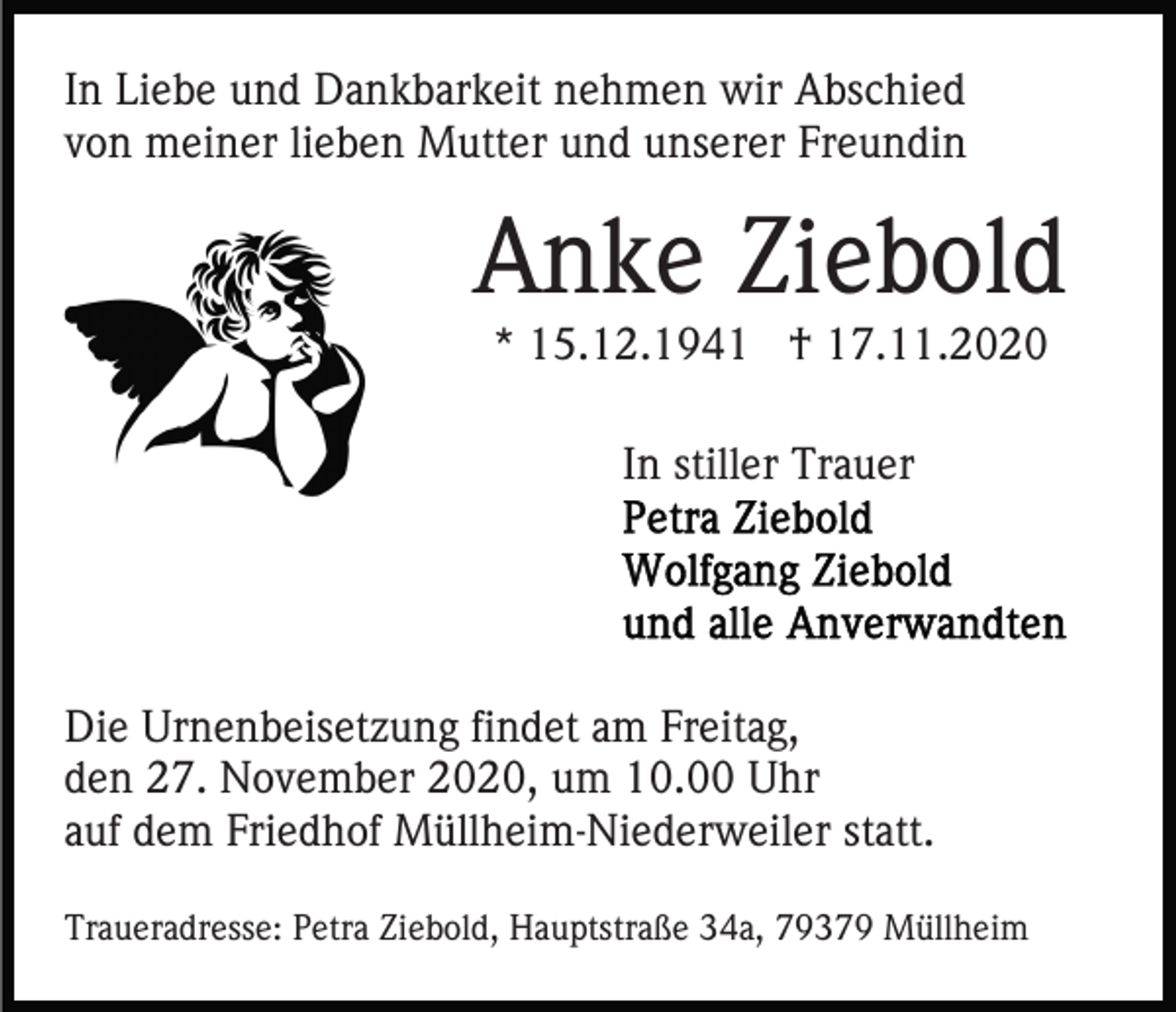 <p>In Liebe und Dankbarkeit nehmen wir Abschied<br />von meiner lieben Mutter und unserer Freundin</p><p>Anke Ziebold<br />* 15.12.1941 † 17.11.2020<br />In stiller Trauer</p><p>Die Urnenbeisetzung findet am Freitag,<br />den 27. November 2020, um 10.00 Uhr<br />auf dem Friedhof Müllheim-Niederweiler statt.<br />Traueradresse: Petra Ziebold, Hauptstraße 34a, 79379 Müllheim</p>