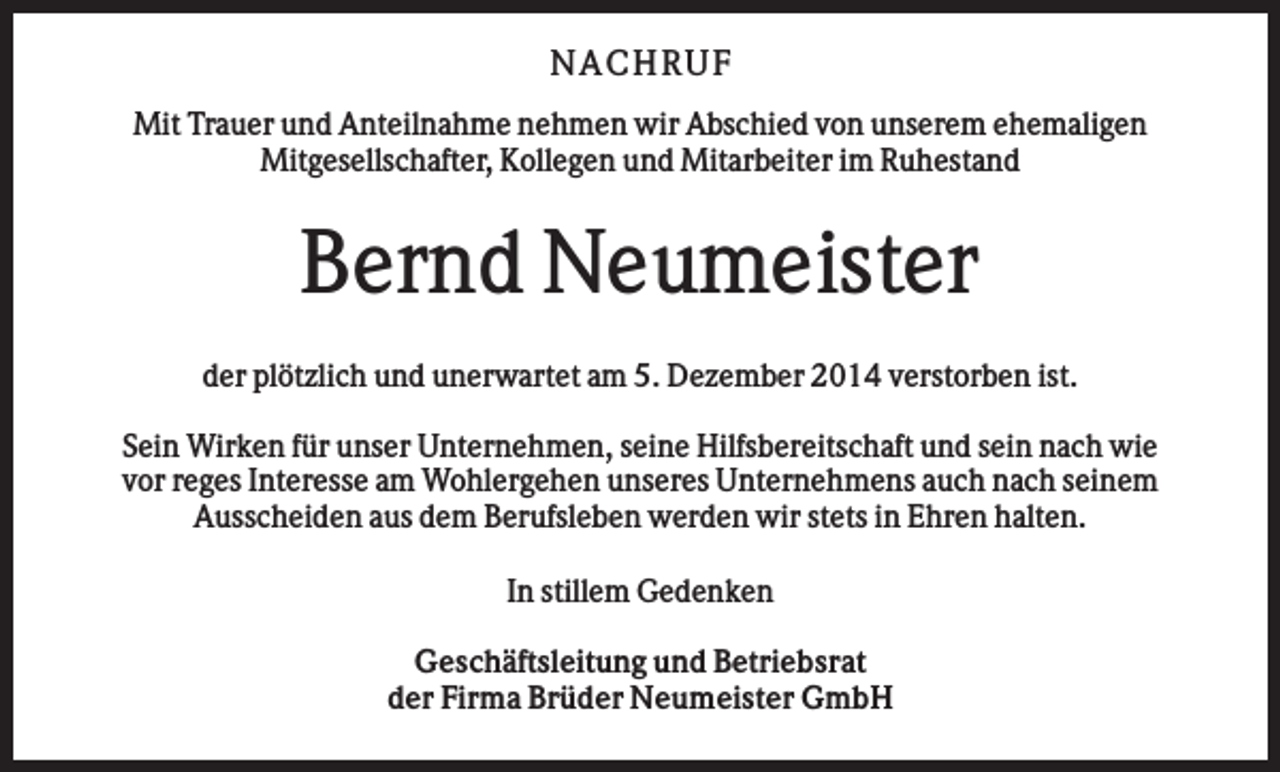 <p>N AC H RU F<br />Mit Trauer und Anteilnahme nehmen wir Abschied von unserem ehemaligen<br />Mitgesellschafter, Kollegen und Mitarbeiter im Ruhestand</p><p>Bernd Neumeister<br />der plötzlich und unerwartet am 5. Dezember 2014 verstorben ist.<br />Sein Wirken für unser Unternehmen, seine Hilfsbereitschaft und sein nach wie<br />vor reges Interesse am Wohlergehen unseres Unternehmens auch nach seinem<br />Ausscheiden aus dem Berufsleben werden wir stets in Ehren halten.<br />In stillem Gedenken<br />Geschäftsleitung und Betriebsrat<br />der Firma Brüder Neumeister GmbH</p>