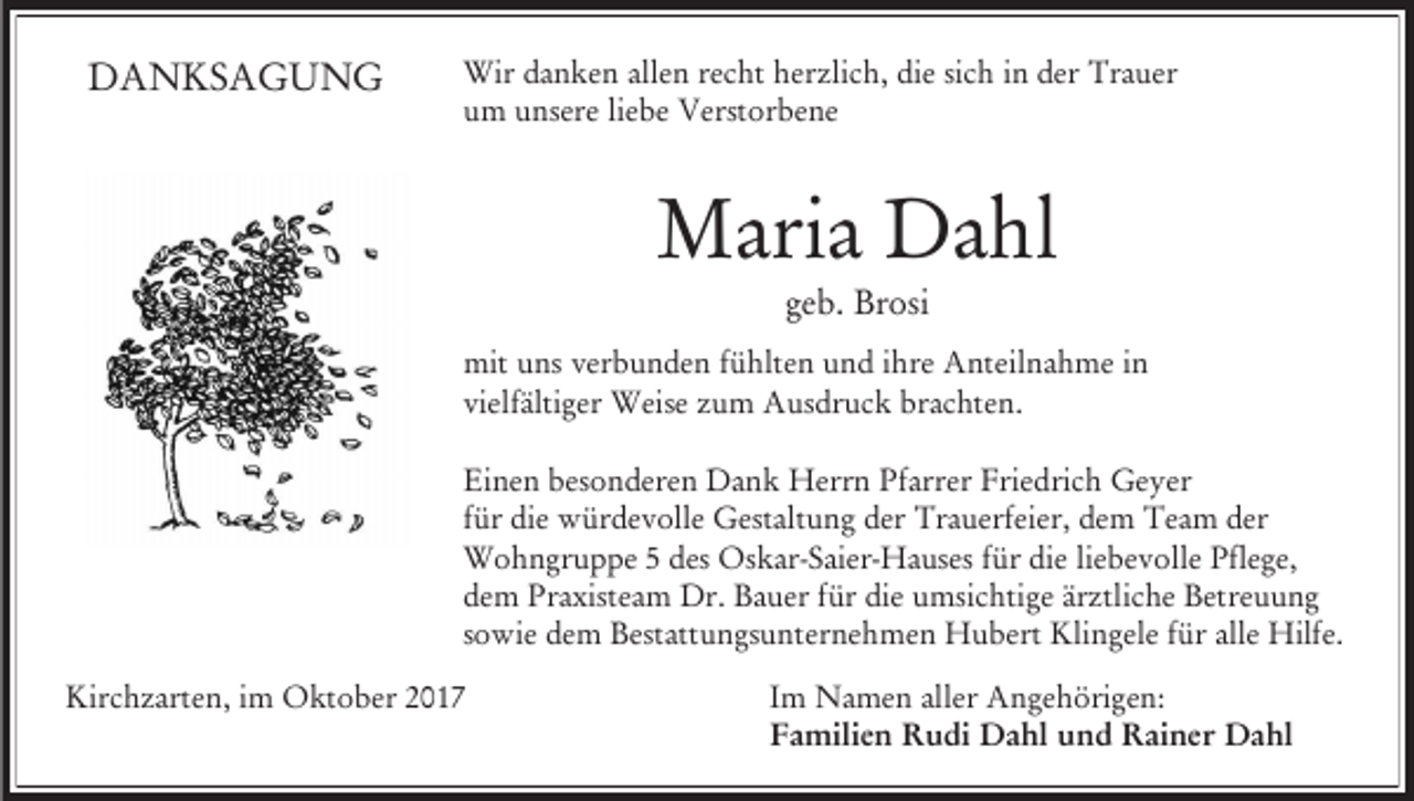 <p>DANKSAGUNG</p><p>Wir danken allen recht herzlich, die sich in der Trauer<br />um unsere liebe Verstorbene</p><p>Maria Dahl<br />geb. Brosi<br />mit uns verbunden fühlten und ihre Anteilnahme in<br />vielfältiger Weise zum Ausdruck brachten.<br />Einen besonderen Dank Herrn Pfarrer Friedrich Geyer<br />für die würdevolle Gestaltung der Trauerfeier, dem Team der<br />Wohngruppe 5 des Oskar-Saier-Hauses für die liebevolle Pflege,<br />dem Praxisteam Dr. Bauer für die umsichtige ärztliche Betreuung<br />sowie dem Bestattungsunternehmen Hubert Klingele für alle Hilfe.<br />Kirchzarten, im Oktober 2017</p><p>Im Namen aller Angehörigen:<br />Familien Rudi Dahl und Rainer Dahl</p>