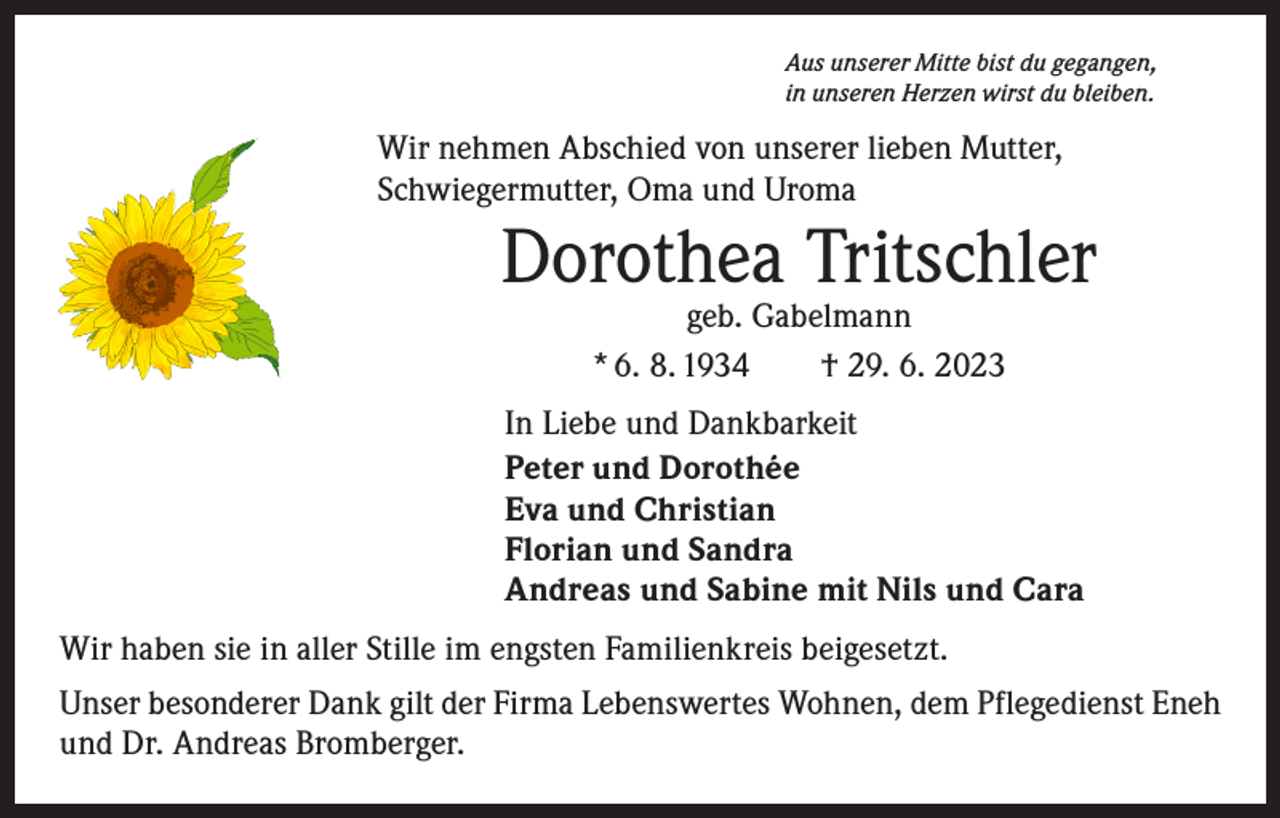 <p>Aus unserer Mitte bist du gegangen,<br />in unseren Herzen wirst du bleiben.</p><p>Wir nehmen Abschied von unserer lieben Mutter,<br />Schwiegermutter, Oma und Uroma</p><p>Dorothea Tritschler<br />geb. Gabelmann<br />* 6. 8. 1934 † 29. 6. 2023</p><p>In Liebe und Dankbarkeit<br />Peter und Dorothée<br />Eva und Christian<br />Florian und Sandra<br />Andreas und Sabine mit Nils und Cara<br />Wir haben sie in aller Stille im engsten Familienkreis beigesetzt.<br />Unser besonderer Dank gilt der Firma Lebenswertes Wohnen, dem Pflegedienst Eneh<br />und Dr. Andreas Bromberger.</p>