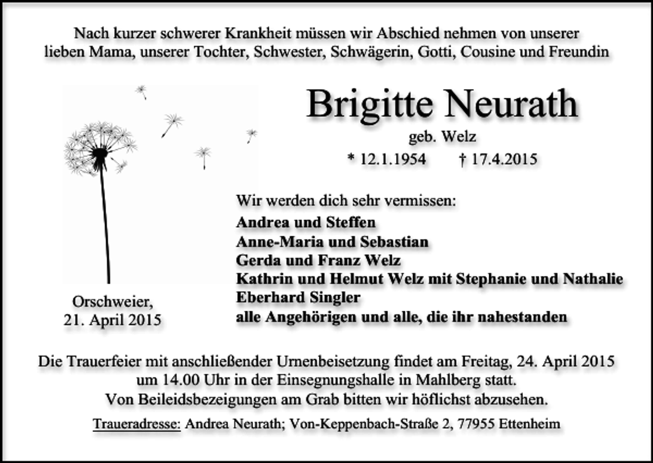 <p>Nach kurzer schwerer Krankheit müssen wir Abschied nehmen von unserer<br />lieben Mama, unserer Tochter, Schwester, Schwägerin, Gotti, Cousine und Freundin</p><p>Brigitte Neurath<br />geb. Welz<br />* 12.1.1954<br />† 17.4.2015</p><p>Orschweier,<br />21. April 2015</p><p>Wir werden dich sehr vermissen:<br />Andrea und Steffen<br />Anne-Maria und Sebastian<br />Gerda und Franz Welz<br />Kathrin und Helmut Welz mit Stephanie und Nathalie<br />Eberhard Singler<br />alle Angehörigen und alle, die ihr nahestanden</p><p>Die Trauerfeier mit anschließender Urnenbeisetzung findet am Freitag, 24. April 2015<br />um 14.00 Uhr in der Einsegnungshalle in Mahlberg statt.<br />Von Beileidsbezeigungen am Grab bitten wir höflichst abzusehen.<br />Traueradresse: Andrea Neurath; Von-Keppenbach-Straße 2, 77955 Ettenheim</p>