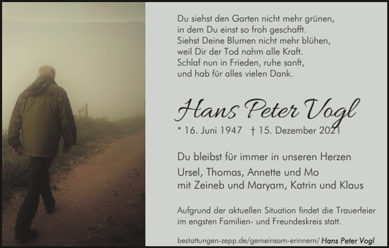 <p>Du siehst den Garten nicht mehr grünen,<br />in dem Du einst so froh geschafft.<br />Siehst Deine Blumen nicht mehr blühen,<br />weil Dir der Tod nahm alle Kraft.<br />Schlaf nun in Frieden, ruhe sanft,<br />und hab für alles vielen Dank.</p><p>Hans Peter Vogl<br />* 16. Juni 1947 † 15. Dezember 2021</p><p>Du bleibst für immer in unseren Herzen<br />Ursel, Thomas, Annette und Mo<br />mit Zeineb und Maryam, Katrin und Klaus<br />Aufgrund der aktuellen Situation findet die Trauerfeier<br />im engsten Familien- und Freundeskreis statt.<br />bestattungen-zepp.de/gemeinsam-erinnern/</p>