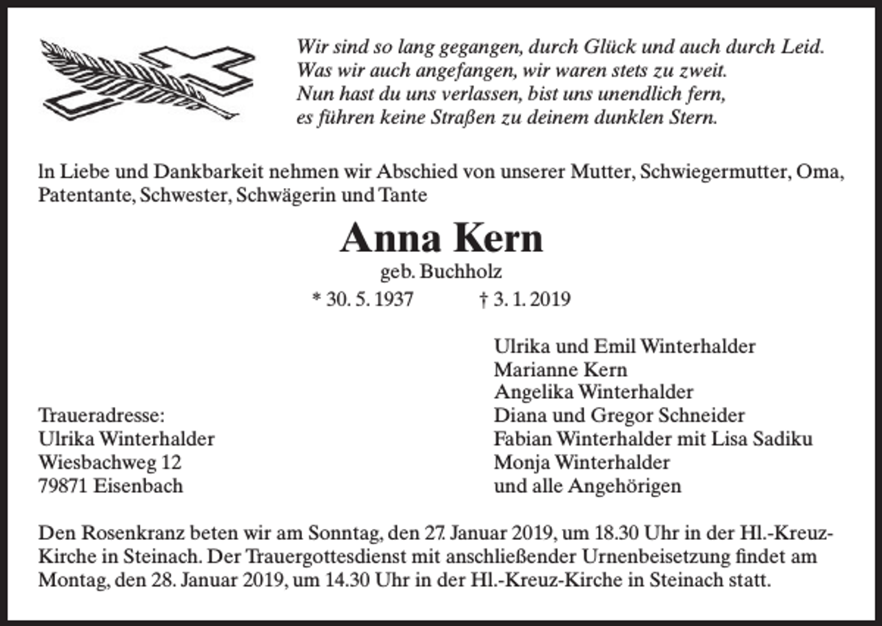 <p>Wir sind so lang gegangen, durch Glück und auch durch Leid.<br />Was wir auch angefangen, wir waren stets zu zweit.<br />Nun hast du uns verlassen, bist uns unendlich fern,<br />es führen keine Straßen zu deinem dunklen Stern.<br />ln Liebe und Dankbarkeit nehmen wir Abschied von unserer Mutter, Schwiegermutter, Oma,<br />Patentante, Schwester, Schwägerin und Tante</p><p>Anna Kern</p><p>geb. Buchholz<br />* 30. 5. 1937<br />† 3. 1. 2019</p><p>Traueradresse:<br />Ulrika Winterhalder<br />Wiesbachweg 12<br />79871 Eisenbach</p><p>Ulrika und Emil Winterhalder<br />Marianne Kern<br />Angelika Winterhalder<br />Diana und Gregor Schneider<br />Fabian Winterhalder mit Lisa Sadiku<br />Monja Winterhalder<br />und alle Angehörigen</p><p>Den Rosenkranz beten wir am Sonntag, den 27. Januar 2019, um 18.30 Uhr in der Hl.-KreuzKirche in Steinach. Der Trauergottesdienst mit anschließender Urnenbeisetzung findet am<br />Montag, den 28. Januar 2019, um 14.30 Uhr in der Hl.-Kreuz-Kirche in Steinach statt.</p>