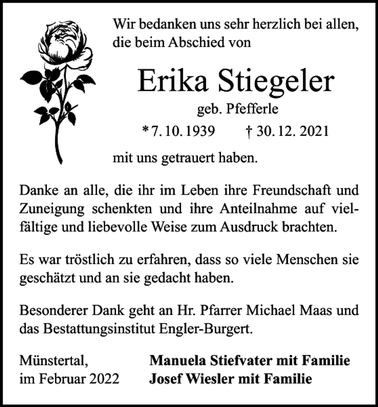 <p>Wir bedanken uns sehr herzlich bei allen,<br />die beim Abschied von</p><p>Erika Stiegeler<br />geb. Pfefferle<br />* 7. 10. 1939 † 30. 12. 2021</p><p>mit uns getrauert haben.<br />Danke an alle, die ihr im Leben ihre Freundschaft und<br />Zuneigung schenkten und ihre Anteilnahme auf viel­<br />fältige und liebevolle Weise zum Ausdruck brachten.<br />Es war tröstlich zu erfahren, dass so viele Menschen sie<br />geschätzt und an sie gedacht haben.<br />Besonderer Dank geht an Hr. Pfarrer Michael Maas und<br />das Bestattungsinstitut Engler-Burgert.<br />Münstertal,<br />im Februar 2022</p><p>Manuela Stiefvater mit Familie<br />Josef Wiesler mit Familie</p>