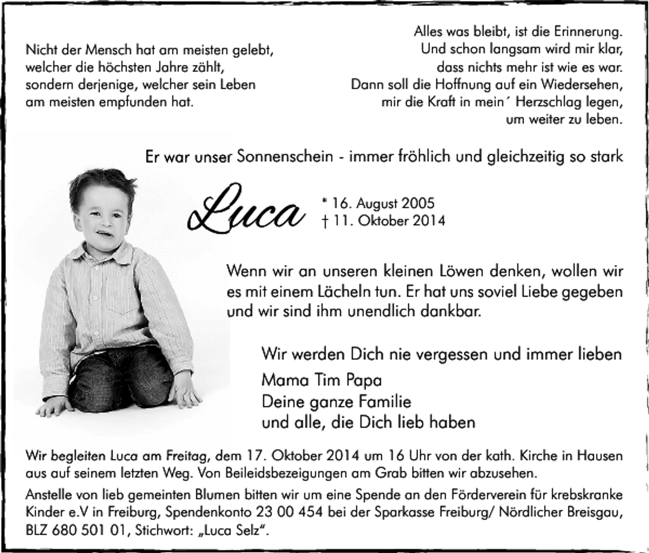 <p>Nicht der Mensch hat am meisten gelebt,<br />welcher die höchsten Jahre zählt,<br />sondern derjenige, welcher sein Leben<br />am meisten empfunden hat.</p><p>Alles was bleibt, ist die Erinnerung.<br />Und schon langsam wird mir klar,<br />dass nichts mehr ist wie es war.<br />Dann soll die Hoffnung auf ein Wiedersehen,<br />mir die Kraft in mein´ Herzschlag legen,<br />um weiter zu leben.</p><p>Er war unser Sonnenschein - immer fröhlich und gleichzeitig so stark</p><p>Luca</p><p>* 16. August 2005<br />† 11. Oktober 2014</p><p>Wenn wir an unseren kleinen Löwen denken, wollen wir<br />es mit einem Lächeln tun. Er hat uns soviel Liebe gegeben<br />und wir sind ihm unendlich dankbar.</p><p>Wir werden Dich nie vergessen und immer lieben<br />Mama Tim Papa<br />Deine ganze Familie<br />und alle, die Dich lieb haben<br />Wir begleiten Luca am Freitag, dem 17. Oktober 2014 um 16 Uhr von der kath. Kirche in Hausen<br />aus auf seinem letzten Weg. Von Beileidsbezeigungen am Grab bitten wir abzusehen.<br />Anstelle von lieb gemeinten Blumen bitten wir um eine Spende an den Förderverein für krebskranke<br />Kinder e.V in Freiburg, Spendenkonto 23 00 454 bei der Sparkasse Freiburg/ Nördlicher Breisgau,<br />BLZ 680 5, Stichwort: „Luca Selz“.</p>
