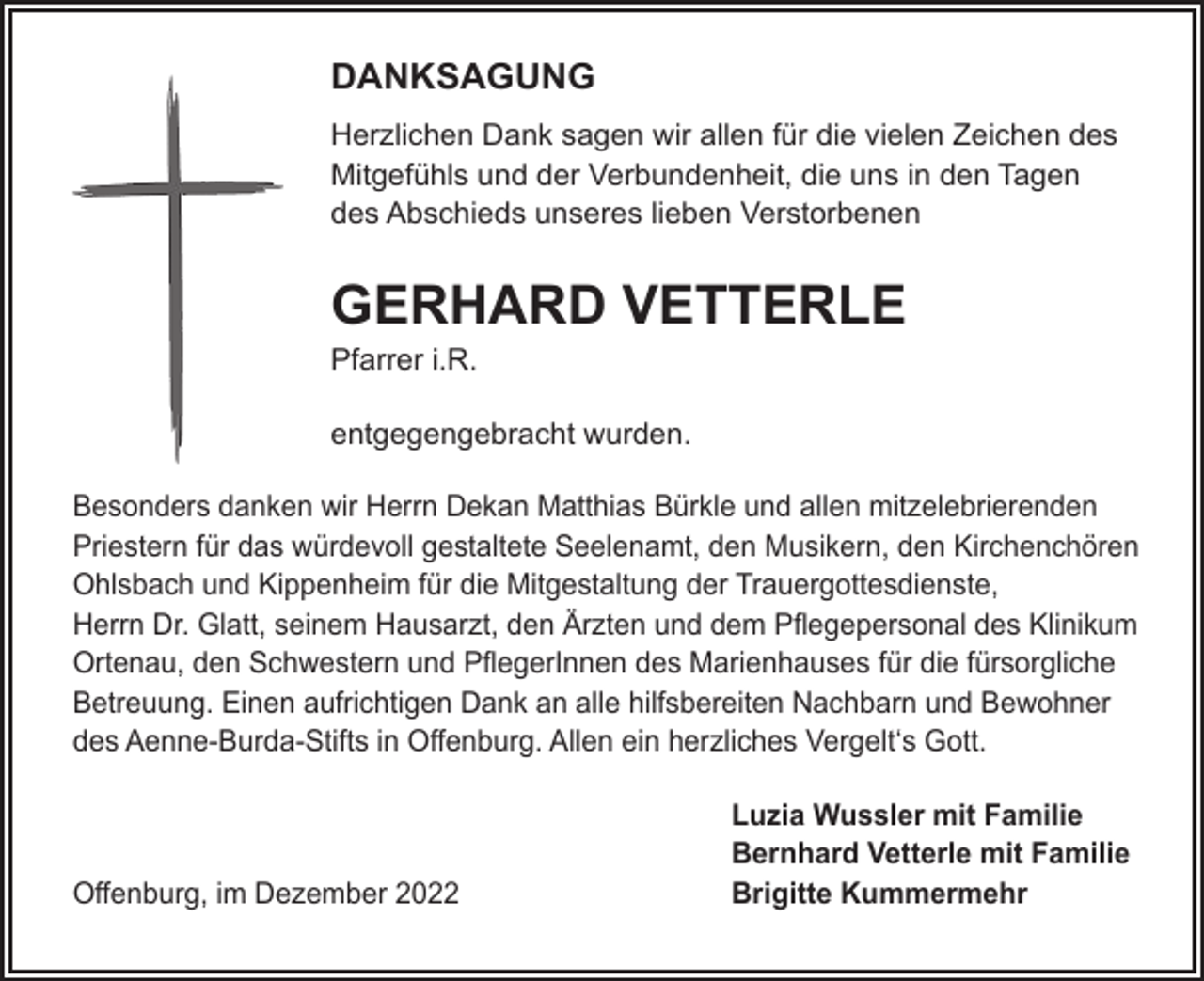 <p>DANKSAGUNG<br />Herzlichen Dank sagen wir allen für die vielen Zeichen des<br />Mitgefühls und der Verbundenheit, die uns in den Tagen<br />des Abschieds unseres lieben Verstorbenen</p><p>GERHARD VETTERLE<br />Pfarrer i.R.<br />entgegengebracht wurden.<br />Besonders danken wir Herrn Dekan Matthias Bürkle und allen mitzelebrierenden<br />Priestern für das würdevoll gestaltete Seelenamt, den Musikern, den Kirchenchören<br />Ohlsbach und Kippenheim für die Mitgestaltung der Trauergottesdienste,<br />Herrn Dr. Glatt, seinem Hausarzt, den Ärzten und dem Pﬂegepersonal des Klinikum<br />Ortenau, den Schwestern und PﬂegerInnen des Marienhauses für die fürsorgliche<br />Betreuung. Einen aufrichtigen Dank an alle hilfsbereiten Nachbarn und Bewohner<br />des Aenne-Burda-Stifts in Oﬀenburg. Allen ein herzliches Vergelt‘s Gott.</p><p>Oﬀenburg, im Dezember 2022</p><p>Luzia Wussler mit Familie<br />Bernhard Vetterle mit Familie<br />Brigitte Kummermehr</p>