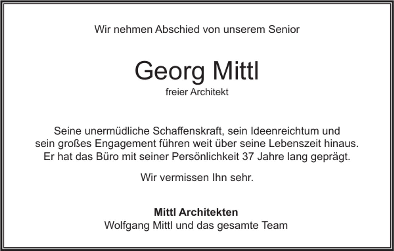 <p>Wir nehmen Abschied von unserem Senior</p><p>Georg Mittl<br />freier Architekt</p><p>Seine unermüdliche Schaffenskraft, sein Ideenreichtum und<br />sein großes Engagement führen weit über seine Lebenszeit hinaus.<br />Er hat das Büro mit seiner Persönlichkeit 37 Jahre lang geprägt.<br />Wir vermissen Ihn sehr.<br />Mittl Architekten<br />Wolfgang Mittl und das gesamte Team</p>