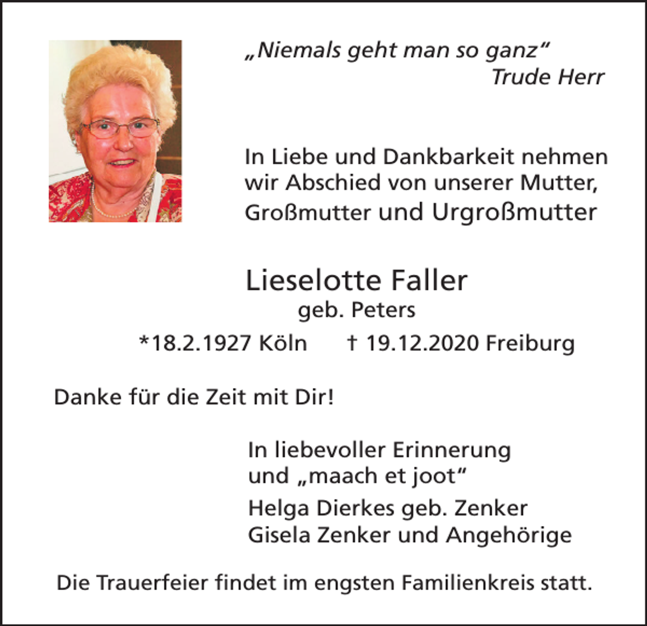 <p>„Niemals geht man so ganz“<br />Trude Herr<br />In Liebe und Dankbarkeit nehmen<br />wir Abschied von unserer Mutter,<br />Großmutter und Urgroßmutter</p><p>Lieselotte Faller<br />geb. Peters</p><p>*18.2.1927 Köln</p><p>† 19.12.2020 Freiburg</p><p>Danke für die Zeit mit Dir!<br />In liebevoller Erinnerung<br />und „maach et joot“<br />Helga Dierkes geb. Zenker<br />Gisela Zenker und Angehörige<br />Die Trauerfeier findet im engsten Familienkreis statt.</p>