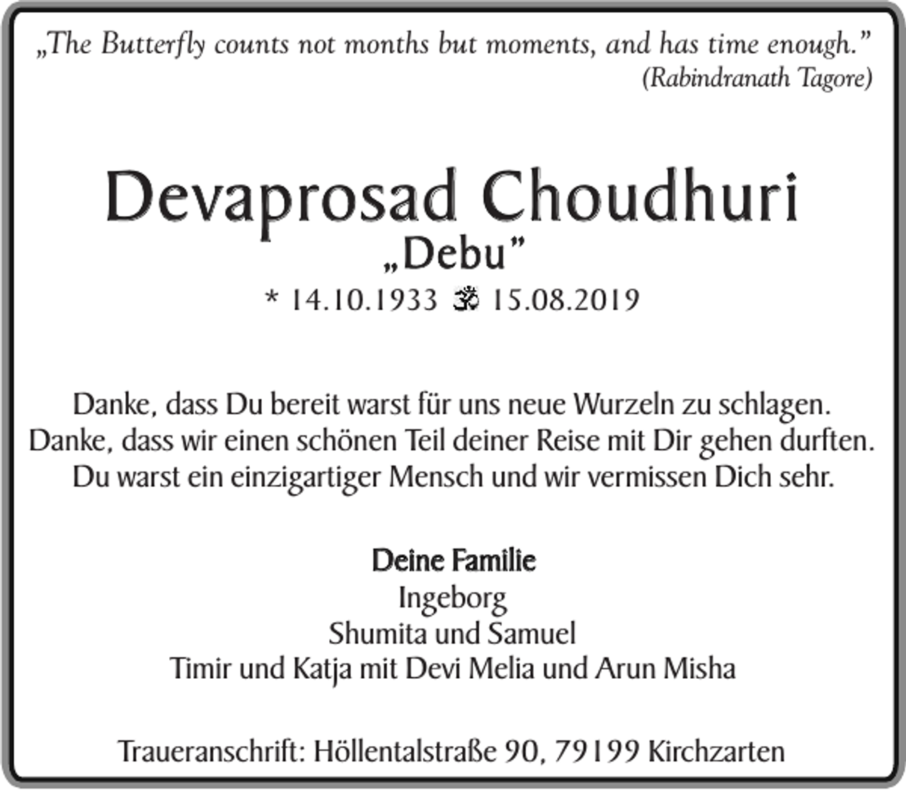 <p>„The Butterfly counts not months but moments, and has time enough.”<br />(Rabindranath Tagore)</p><p>Devaprosad Choudhuri<br />„Debu”</p><p>* 14.10.1933</p><p>15.08.2019</p><p>Danke, dass Du bereit warst für uns neue Wurzeln zu schlagen.<br />Danke, dass wir einen schönen Teil deiner Reise mit Dir gehen durften.<br />Du warst ein einzigartiger Mensch und wir vermissen Dich sehr.<br />Deine Familie<br />Ingeborg<br />Shumita und Samuel<br />Timir und Katja mit Devi Melia und Arun Misha<br />Traueranschrift: Höllentalstraße 90, 79199 Kirchzarten</p>