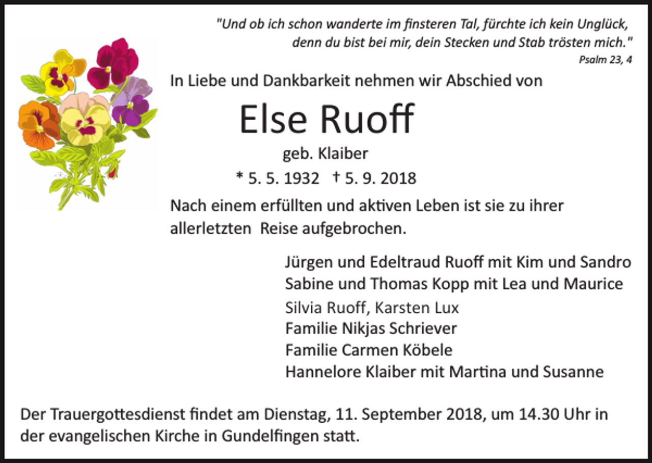 <p>"Und ob ich schon wanderte im ﬁnsteren Tal, fürchte ich kein Unglück,<br />denn du bist bei mir, dein Stecken und Stab trösten mich."<br />Psalm 23, 4</p><p>In Liebe und Dankbarkeit nehmen wir Abschied von</p><p>Else Ruoﬀ<br />geb. Klaiber<br />* 5. 5. 1932 † 5. 9. 2018<br />Nach einem erfüllten und ak�ven Leben ist sie zu ihrer<br />allerletzten Reise aufgebrochen.<br />Jürgen und Edeltraud Ruoﬀ mit Kim und Sandro<br />Sabine und Thomas Kopp mit Lea und Maurice<br />Silvia Ruoff, Karsten Lux<br />Familie Nikjas Schriever<br />Familie Carmen Köbele<br />Hannelore Klaiber mit Mar�na und Susanne<br />Der Trauergo�esdienst ﬁndet am Dienstag, 11. September 2018, um 14.30 Uhr in<br />der evangelischen Kirche in Gundelﬁngen sta�.</p>