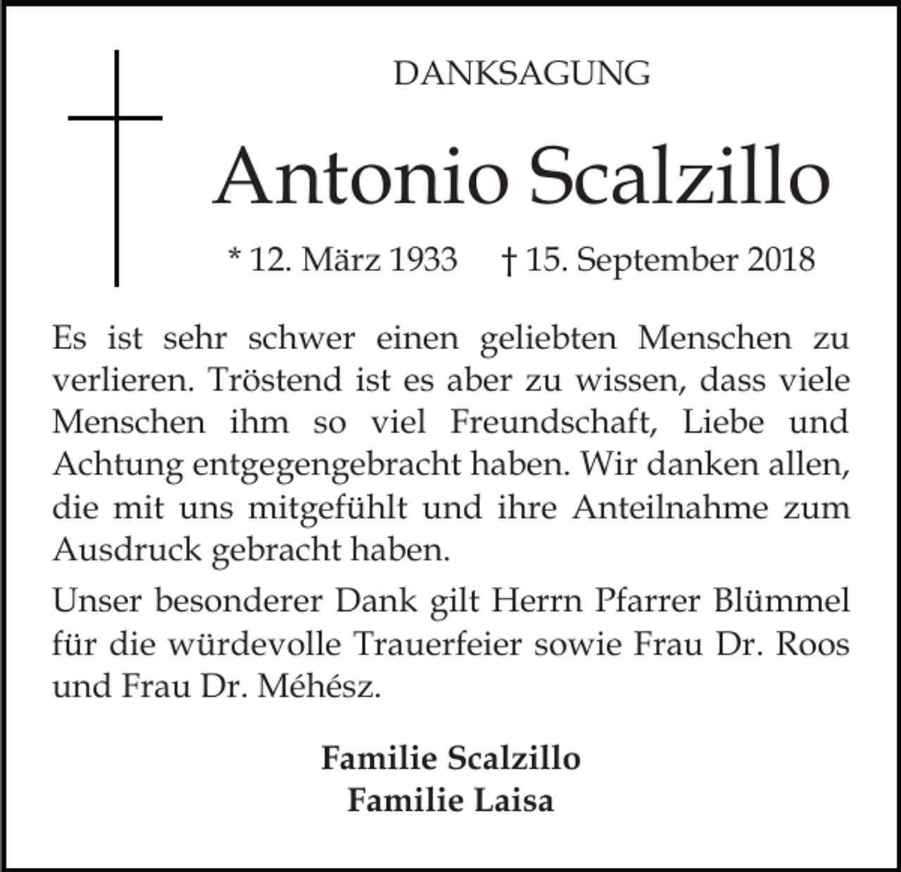 <p>DANKSAGUNG</p><p>Antonio Scalzillo<br />* 12. März 1933</p><p>† 15. September 2018</p><p>Es ist sehr schwer einen geliebten Menschen zu<br />verlieren. Tröstend ist es aber zu wissen, dass viele<br />Menschen ihm so viel Freundschaft, Liebe und<br />Achtung entgegengebracht haben. Wir danken allen,<br />die mit uns mitgefühlt und ihre Anteilnahme zum<br />Ausdruck gebracht haben.<br />Unser besonderer Dank gilt Herrn Pfarrer Blümmel<br />für die würdevolle Trauerfeier sowie Frau Dr. Roos<br />und Frau Dr. Méhész.<br />Familie Scalzillo<br />Familie Laisa</p>