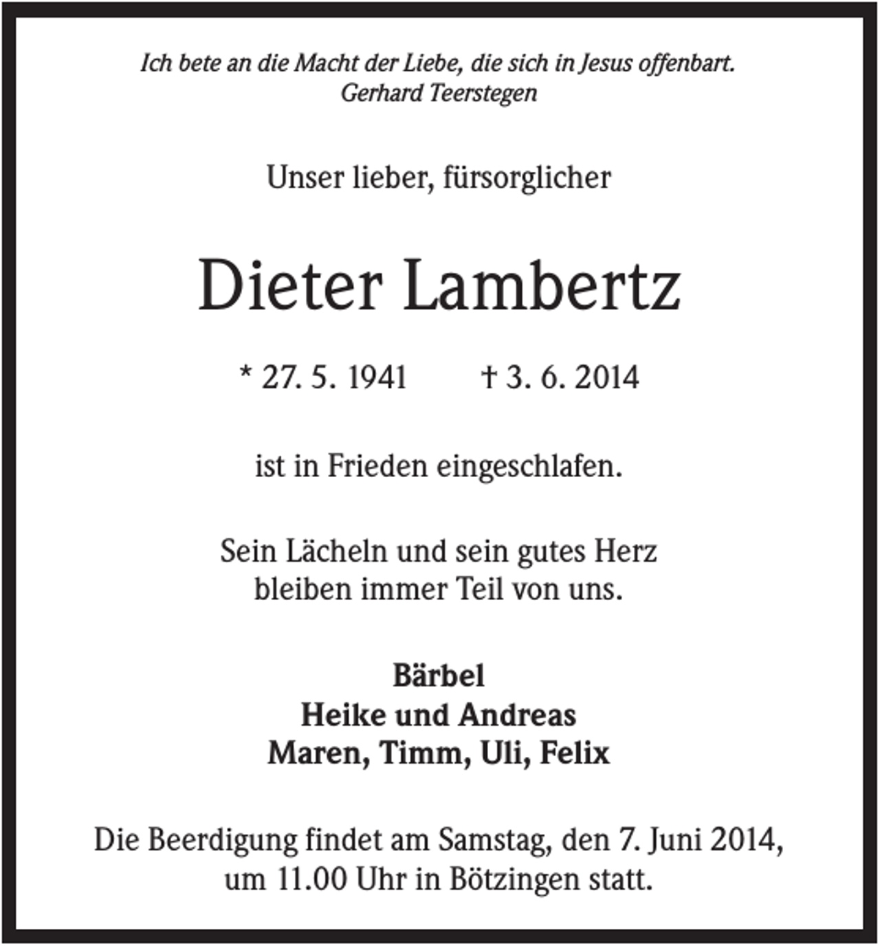 <p>Ich bete an die Macht der Liebe, die sich in Jesus offenbart.<br />Gerhard Teerstegen</p><p>Unser lieber, fürsorglicher</p><p>Dieter Lambertz<br />* 27. 5. 1941</p><p>† 3. 6. 2014</p><p>ist in Frieden eingeschlafen.<br />Sein Lächeln und sein gutes Herz<br />bleiben immer Teil von uns.<br />Bärbel<br />Heike und Andreas<br />Maren, Timm, Uli, Felix<br />Die Beerdigung findet am Samstag, den 7. Juni 2014,<br />um 11.00 Uhr in Bötzingen statt.</p>