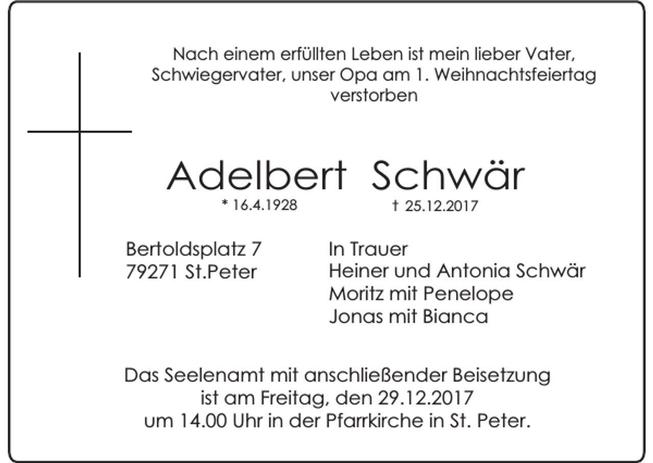 <p>Nach einem erfüllten Leben ist mein lieber Vater,<br />Schwiegervater, unser Opa am 1. Weihnachtsfeiertag<br />verstorben</p><p>Adelbert Schwär<br />* 16.4.1928</p><p>Bertoldsplatz 9271 St.Peter</p><p>† 25.12.2017</p><p>In Trauer<br />Heiner und Antonia Schwär<br />Moritz mit Penelope<br />Jonas mit Bianca</p><p>Das Seelenamt mit anschließender Beisetzung<br />ist am Freitag, den 29.12.2017<br />um 14.00 Uhr in der Pfarrkirche in St. Peter.</p>