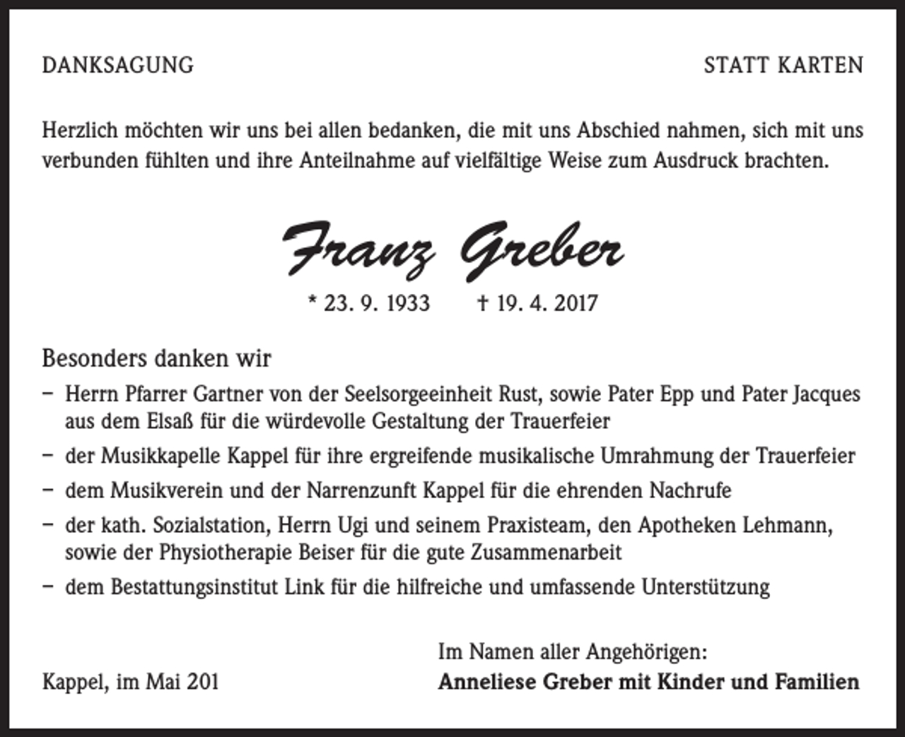 <p>DANKSAGUNG</p><p>STATT KARTEN</p><p>Herzlich möchten wir uns bei allen bedanken, die mit uns Abschied nahmen, sich mit uns<br />verbunden fühlten und ihre Anteilnahme auf vielfältige Weise zum Ausdruck brachten.</p><p>Franz Greber<br />* 23. 9. 1933 † 19. 4. 2017</p><p>Besonders danken wir<br />– Herrn Pfarrer Gartner von der Seelsorgeeinheit Rust, sowie Pater Epp und Pater Jacques<br />aus dem Elsaß für die würdevolle Gestaltung der Trauerfeier<br />– der Musikkapelle Kappel für ihre ergreifende musikalische Umrahmung der Trauerfeier<br />– dem Musikverein und der Narrenzunft Kappel für die ehrenden Nachrufe<br />– der kath. Sozialstation, Herrn Ugi und seinem Praxisteam, den Apotheken Lehmann,<br />sowie der Physiotherapie Beiser für die gute Zusammenarbeit<br />– dem Bestattungsinstitut Link für die hilfreiche und umfassende Unterstützung</p><p>Kappel, im Mai 201</p><p>Im Namen aller Angehörigen:<br />Anneliese Greber mit Kinder und Familien</p>