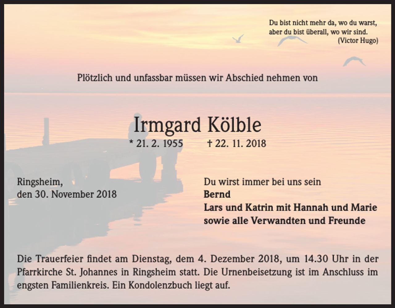 <p>Du bist nicht mehr da, wo du warst,<br />aber du bist überall, wo wir sind.</p><p>(Victor Hugo)</p><p>Plötzlich und unfassbar müssen wir Abschied nehmen von</p><p>Irmgard Kölble</p><p>* 21. 2. 1955</p><p>† 22. 11. 2018</p><p>Ringsheim,<br />Du wirst immer bei uns sein<br />den 30. November 2018 Bernd<br />Lars und Katrin mit Hannah und Marie<br />sowie alle Verwandten und Freunde<br />Die Trauerfeier findet am Dienstag, dem 4. Dezember 2018, um 14.30 Uhr in der<br />Pfarrkirche St. Johannes in Ringsheim statt. Die Urnenbeisetzung ist im Anschluss im<br />engsten Familienkreis. Ein Kondolenzbuch liegt auf.</p>