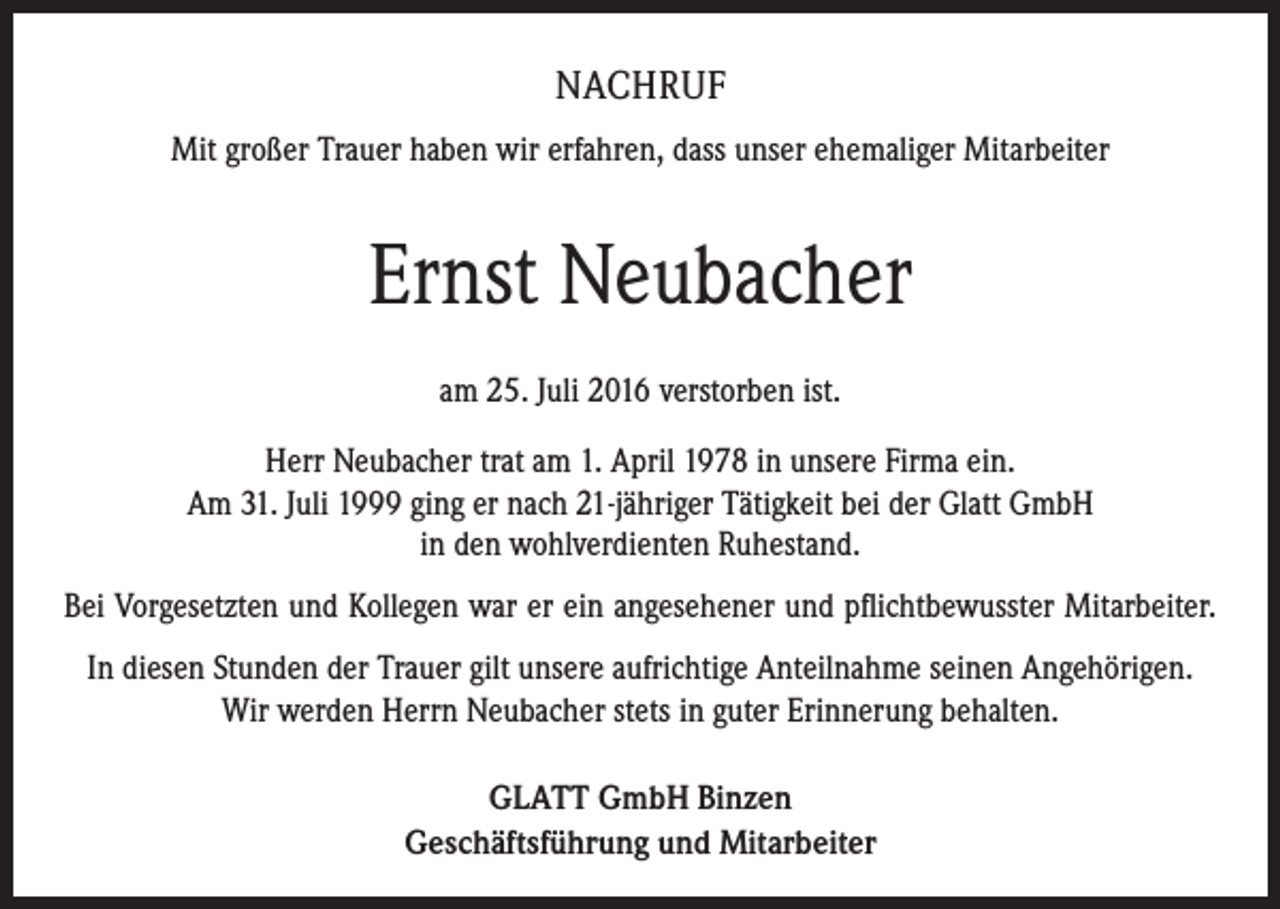 <p>NACHRUF<br />Mit großer Trauer haben wir erfahren, dass unser ehemaliger Mitarbeiter</p><p>Ernst Neubacher<br />am 25. Juli 2016 verstorben ist.<br />Herr Neubacher trat am 1. April 1978 in unsere Firma ein.<br />Am 31. Juli 1999 ging er nach 21-jähriger Tätigkeit bei der Glatt GmbH<br />in den wohlverdienten Ruhestand.<br />Bei Vorgesetzten und Kollegen war er ein angesehener und pflichtbewusster Mitarbeiter.<br />In diesen Stunden der Trauer gilt unsere aufrichtige Anteilnahme seinen A<br />­ ngehörigen.<br />Wir werden Herrn Neubacher stets in guter Erinnerung behalten.<br />GLATT GmbH Binzen<br />Geschäftsführung und Mitarbeiter</p>