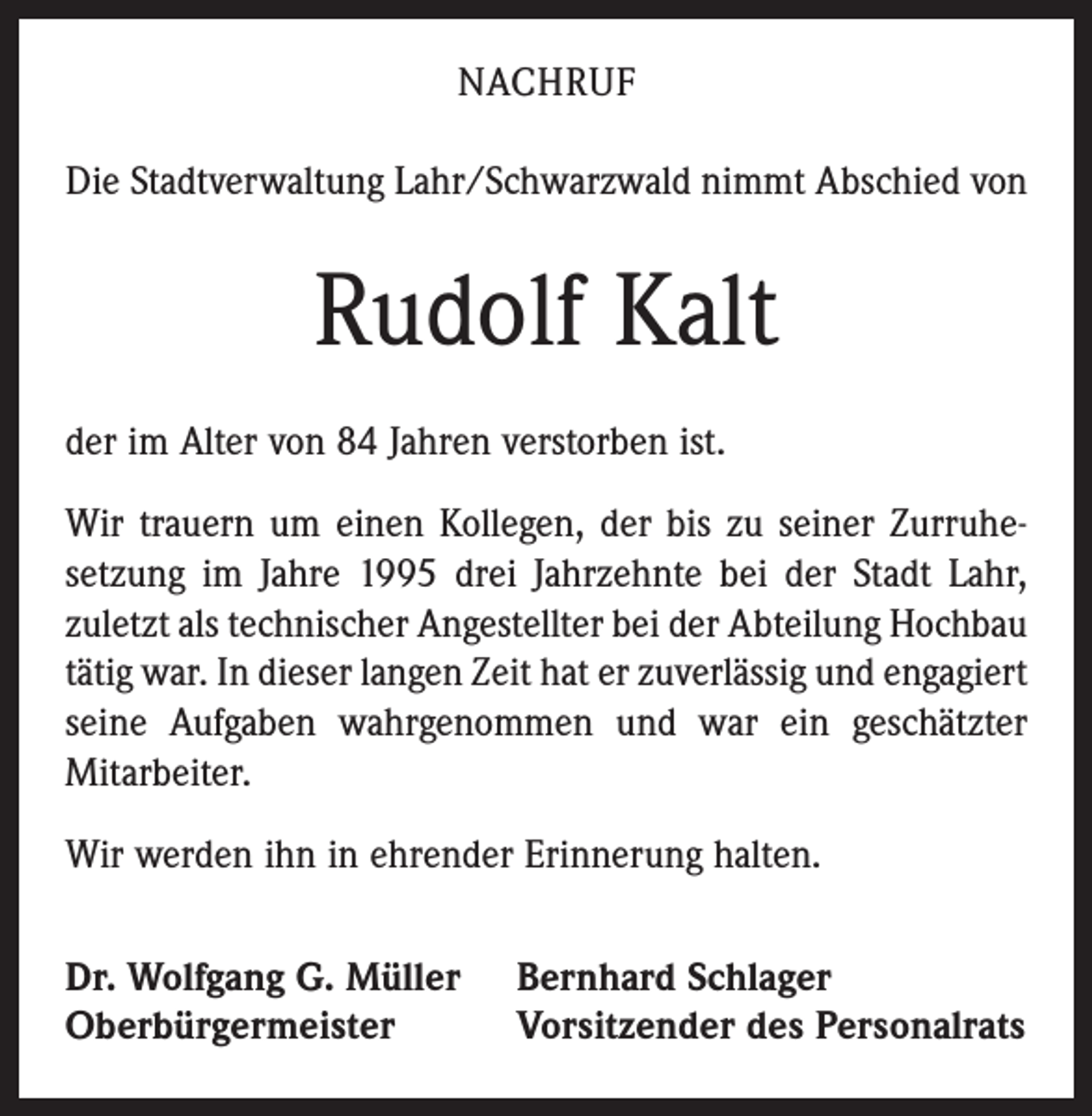 <p>NACHRUF<br />Die Stadtverwaltung Lahr/Schwarzwald nimmt Abschied von</p><p>Rudolf Kalt<br />der im Alter von 84 Jahren verstorben ist.<br />Wir trauern um einen Kollegen, der bis zu seiner Zurruhesetzung im Jahre 1995 drei Jahrzehnte bei der Stadt Lahr,<br />zuletzt als technischer Angestellter bei der Abteilung Hochbau<br />tätig war. In dieser langen Zeit hat er zuverlässig und engagiert<br />seine Aufgaben wahrgenommen und war ein geschätzter<br />Mitarbeiter.<br />Wir werden ihn in ehrender Erinnerung halten.<br />Dr. Wolfgang G. Müller<br />Oberbürgermeister</p><p>Bernhard Schlager<br />Vorsitzender des Personalrats</p>