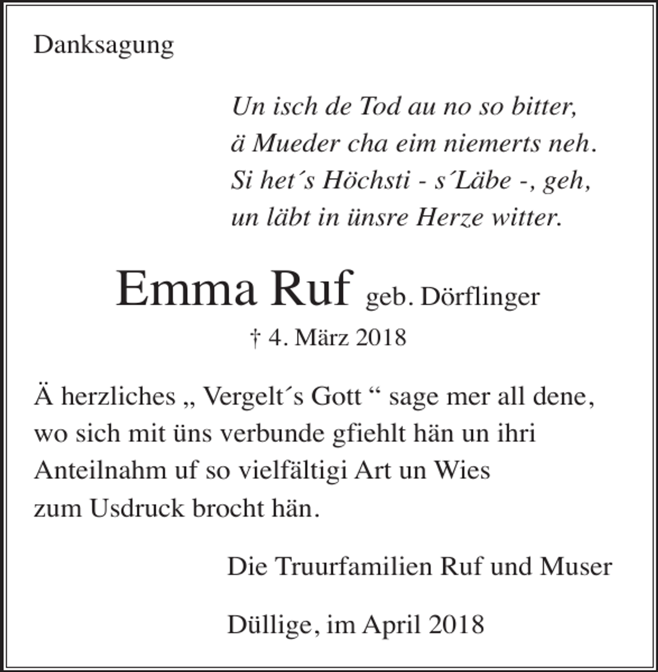 <p>Danksagung<br />Un isch de Tod au no so bitter,<br />ä Mueder cha eim niemerts neh.<br />Si het´s Höchsti - s´Läbe -, geh,<br />un läbt in ünsre Herze witter.</p><p>Emma Ruf geb. Dörflinger<br />† 4. März 2018</p><p>Ä herzliches „ Vergelt´s Gott “ sage mer all dene,<br />wo sich mit üns verbunde gfiehlt hän un ihri<br />Anteilnahm uf so vielfältigi Art un Wies<br />zum Usdruck brocht hän.<br />Die Truurfamilien Ruf und Muser<br />Düllige, im April 2018</p>