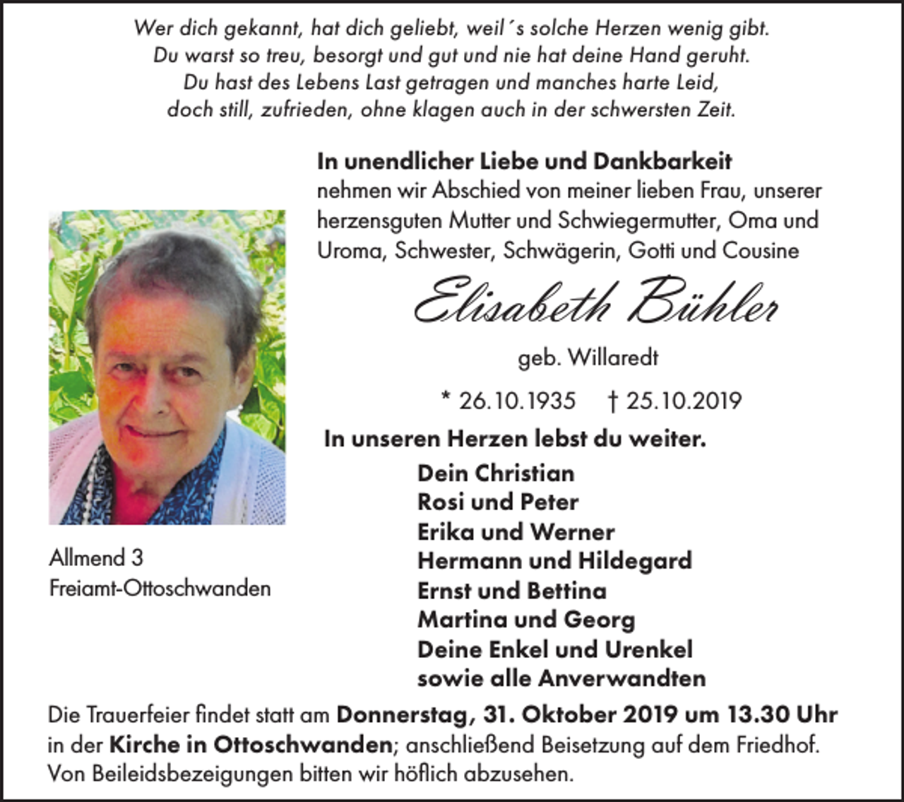 <p>Wer dich gekannt, hat dich geliebt, weil´s solche Herzen wenig gibt.<br />Du warst so treu, besorgt und gut und nie hat deine Hand geruht.<br />Du hast des Lebens Last getragen und manches harte Leid,<br />doch still, zufrieden, ohne klagen auch in der schwersten Zeit.</p><p>In unendlicher Liebe und Dankbarkeit<br />nehmen wir Abschied von meiner lieben Frau, unserer<br />herzensguten Mutter und Schwiegermutter, Oma und<br />Uroma, Schwester, Schwägerin, Gotti und Cousine</p><p>Elisabeth Bühler<br />geb. Willaredt<br />* 26.10.1935</p><p>† 25.10.2019</p><p>In unseren Herzen lebst du weiter.<br />Dein Christian<br />Rosi und Peter<br />Erika und Werner<br />Allmend 3<br />Hermann und Hildegard<br />Freiamt-Ottoschwanden<br />Ernst und Bettina<br />Martina und Georg<br />Deine Enkel und Urenkel<br />sowie alle Anverwandten<br />Die Trauerfeier findet statt am Donnerstag, 31. Oktober 2019 um 13.30 Uhr<br />in der Kirche in Ottoschwanden; anschließend Beisetzung auf dem Friedhof.<br />Von Beileidsbezeigungen bitten wir höflich abzusehen.</p>