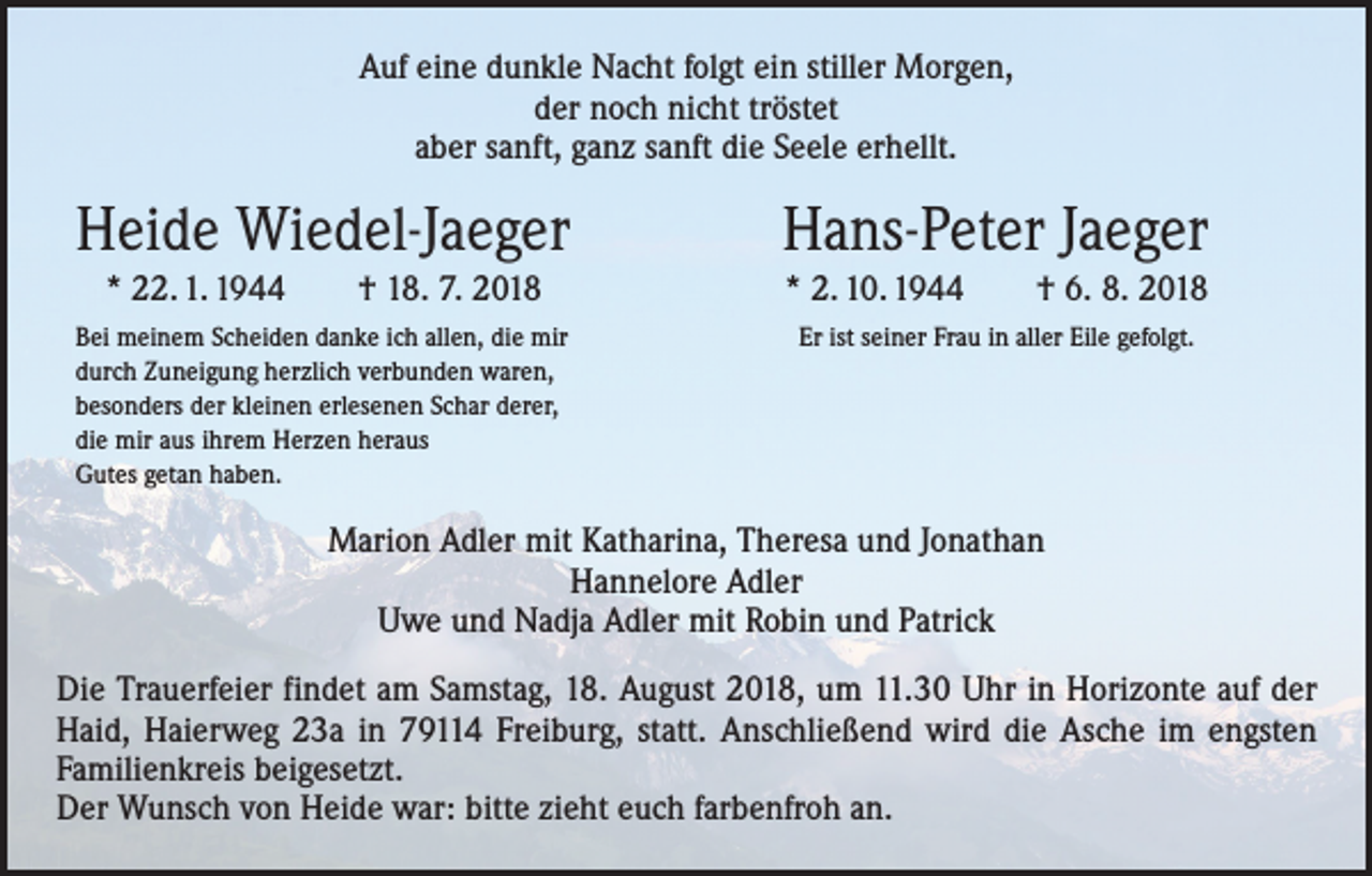 <p>Auf eine dunkle Nacht folgt ein stiller Morgen,<br />der noch nicht tröstet<br />aber sanft, ganz sanft die Seele erhellt.</p><p>Heide Wiedel-Jaeger</p><p>Hans-Peter Jaeger</p><p>* 22. 1. 1944 † 18. 7. 2018</p><p>* 2. 10. 1944 † 6. 8. 2018</p><p>Bei meinem Scheiden danke ich allen, die mir<br />durch Zuneigung herzlich verbunden waren,<br />besonders der kleinen erlesenen Schar derer,<br />die mir aus ihrem Herzen heraus<br />Gutes getan haben.</p><p>Er ist seiner Frau in aller Eile gefolgt.</p><p>Marion Adler mit Katharina, Theresa und Jonathan<br />Hannelore Adler<br />Uwe und Nadja Adler mit Robin und Patrick<br />Die Trauerfeier findet am Samstag, 18. August 2018, um 11.30 Uhr in Horizonte auf der<br />Haid, Haierweg 23a in 79114 Freiburg, statt. Anschließend wird die Asche im engsten<br />­Familienkreis beigesetzt.<br />Der Wunsch von Heide war: bitte zieht euch farbenfroh an.</p>
