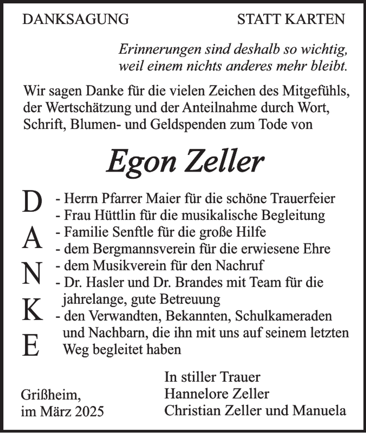 <p>DANKSAGUNG</p><p>STATT KARTEN</p><p>Erinnerungen sind deshalb so wichtig,<br />weil einem nichts anderes mehr bleibt.<br />Wir sagen Danke für die vielen Zeichen des Mitgefühls,<br />der Wertschätzung und der Anteilnahme durch Wort,<br />Schrift, Blumen- und Geldspenden zum Tode von</p><p>Egon Zeller<br />D<br />A<br />N<br />K<br />E</p><p>- Herrn Pfarrer Maier für die schöne Trauerfeier<br />- Frau Hüttlin für die musikalische Begleitung<br />- Familie Senftle für die große Hilfe<br />- dem Bergmannsverein für die erwiesene Ehre<br />- dem Musikverein für den Nachruf<br />- Dr. Hasler und Dr. Brandes mit Team für die<br />jahrelange, gute Betreuung<br />- den Verwandten, Bekannten, Schulkameraden<br />und Nachbarn, die ihn mit uns auf seinem letzten<br />Weg begleitet haben</p><p>Grißheim,<br />im März 2025</p><p>In stiller Trauer<br />Hannelore Zeller<br />Christian Zeller und Manuela</p>