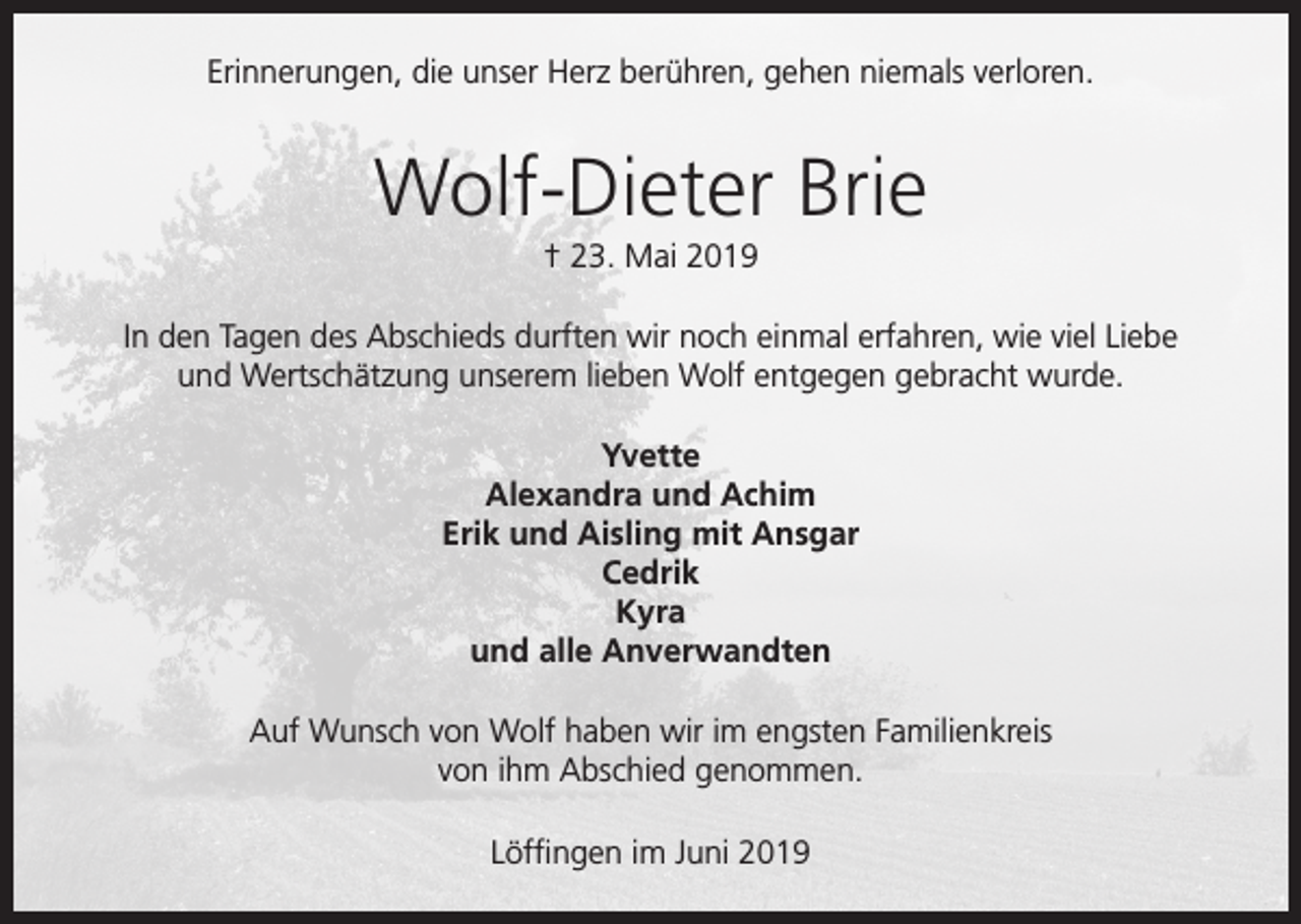 <p>Erinnerungen, die unser Herz berühren, gehen niemals verloren.</p><p>Wolf-Dieter Brie<br />† 23. Mai 2019<br />In den Tagen des Abschieds durften wir noch einmal erfahren, wie viel Liebe<br />und Wertschätzung unserem lieben Wolf entgegen gebracht wurde.<br />Yvette<br />Alexandra und Achim<br />Erik und Aisling mit Ansgar<br />Cedrik<br />Kyra<br />und alle Anverwandten<br />Auf Wunsch von Wolf haben wir im engsten Familienkreis<br />von ihm Abschied genommen.<br />Löffingen im Juni 2019</p>