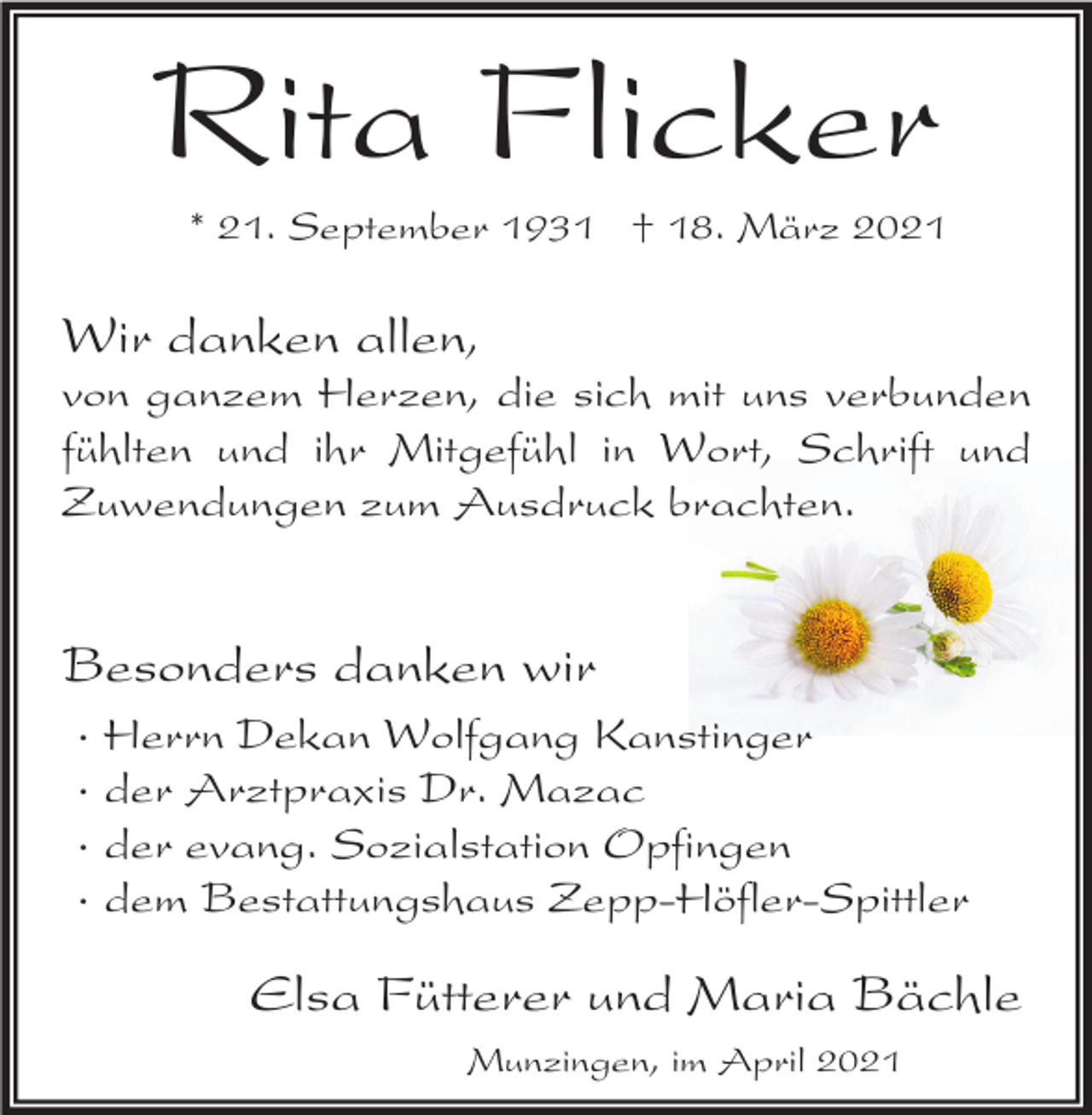 <p>Rita Flicker<br />* 21. September 1931 † 18. März 2021</p><p>Wir danken allen,<br />von ganzem Herzen, die sich mit uns verbunden<br />fühlten und ihr Mitgefühl in Wort, Schrift und<br />Zuwendungen zum Ausdruck brachten.</p><p>Besonders danken wir<br />·<br />·<br />·<br />·</p><p>Herrn Dekan Wolfgang Kanstinger<br />der Arztpraxis Dr. Mazac<br />der evang. Sozialstation Opfingen<br />dem Bestattungshaus Zepp-Höfler-Spittler</p><p>Elsa Fütterer und Maria Bächle<br />Munzingen, im April 2021</p>