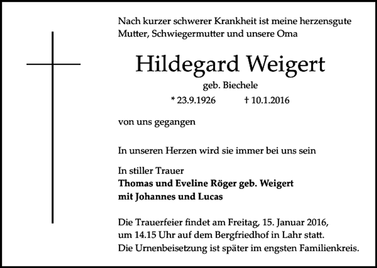 <p>Nach kurzer schwerer Krankheit ist meine herzensgute<br />Mu�er, Schwiegermu�er und unsere Oma</p><p>Hildegard Weigert<br />geb. Biechele<br />* 23.9.1926</p><p>† 10.1.2016</p><p>von uns gegangen<br />In unseren Herzen wird sie immer bei uns sein<br />In stiller Trauer<br />Thomas und Eveline Röger geb. Weigert<br />mit Johannes und Lucas<br />Die Trauerfeier ﬁndet am Freitag, 15. Januar 2016,<br />um 14.15 Uhr auf dem Bergfriedhof in Lahr sta�.<br />Die Urnenbeise�ung ist später im engsten Familienkreis.</p>