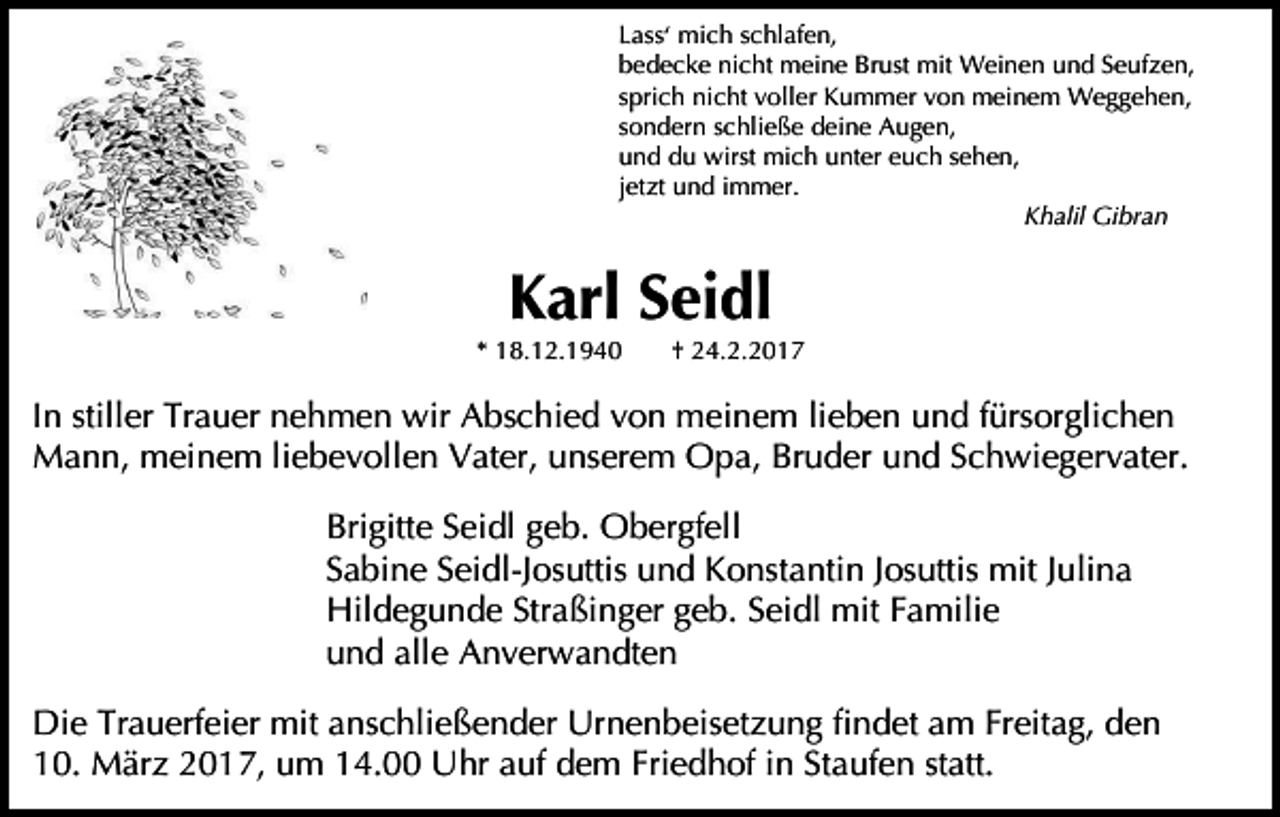 <p>Lass‘ mich schlafen,<br />bedecke nicht meine Brust mit Weinen und Seufzen,<br />sprich nicht voller Kummer von meinem Weggehen,<br />sondern schließe deine Augen,<br />und du wirst mich unter euch sehen,<br />jetzt und immer.<br />Khalil Gibran</p><p>Karl Seidl</p><p>* 18.12.1940</p><p>† 24.2.2017</p><p>In stiller Trauer nehmen wir Abschied von meinem lieben und fürsorglichen<br />Mann, meinem liebevollen Vater, unserem Opa, Bruder und Schwiegervater.<br />Brigitte Seidl geb. Obergfell<br />Sabine Seidl-Josuttis und Konstantin Josuttis mit Julina<br />Hildegunde Straßinger geb. Seidl mit Familie<br />und alle Anverwandten<br />Die Trauerfeier mit anschließender Urnenbeisetzung findet am Freitag, den<br />10. März 2017, um 14.00 Uhr auf dem Friedhof in Staufen statt.</p>