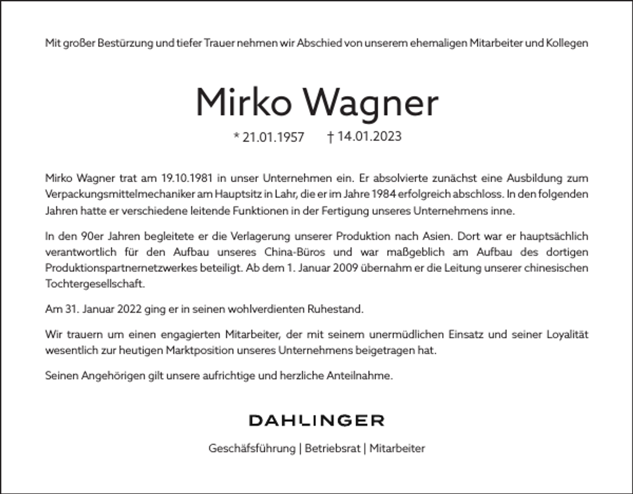 <p>Mit großer Bestürzung und tiefer Trauer nehmen wir Abschied von unserem ehemaligen Mitarbeiter und Kollegen</p><p>Mirko Wagner<br />* 21.01.1957</p><p>† 14.01.2023</p><p>Mirko Wagner trat am 19.10.1981 in unser Unternehmen ein. Er absolvierte zunächst eine Ausbildung zum<br />Verpackungsmittelmechaniker am Hauptsitz in Lahr, die er im Jahre 1984 erfolgreich abschloss. In den folgenden<br />Jahren hatte er verschiedene leitende Funktionen in der Fertigung unseres Unternehmens inne.<br />In den 90er Jahren begleitete er die Verlagerung unserer Produktion nach Asien. Dort war er hauptsächlich<br />verantwortlich für den Aufbau unseres China-Büros und war maßgeblich am Aufbau des dortigen<br />Produktionspartnernetzwerkes beteiligt. Ab dem 1. Januar 2009 übernahm er die Leitung unserer chinesischen<br />Tochtergesellschaft.<br />Am 31. Januar 2022 ging er in seinen wohlverdienten Ruhestand.<br />Wir trauern um einen engagierten Mitarbeiter, der mit seinem unermüdlichen Einsatz und seiner Loyalität<br />wesentlich zur heutigen Marktposition unseres Unternehmens beigetragen hat.<br />Seinen Angehörigen gilt unsere aufrichtige und herzliche Anteilnahme.</p><p>Geschäfsführung | Betriebsrat | Mitarbeiter</p>