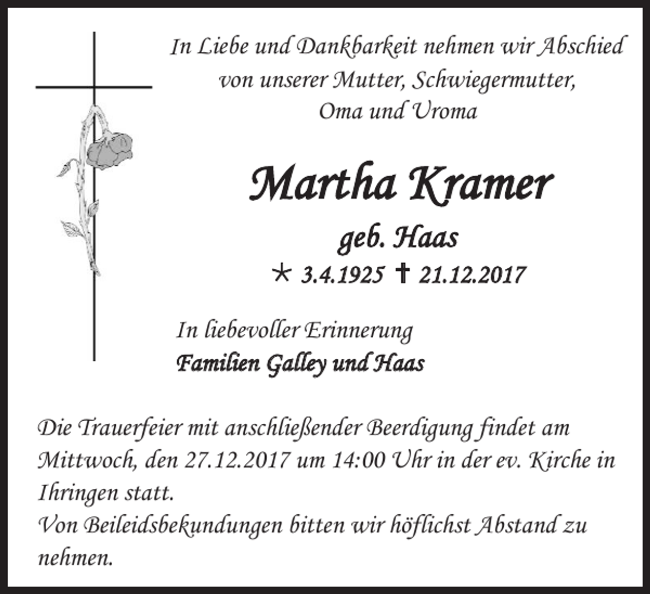 <p>In Liebe und Dankbarkeit nehmen wir Abschied<br />von unserer Mutter, Schwiegermutter,<br />Oma und Uroma</p><p>Martha Kramer<br />geb. Haas<br /> 3.4.1925  21.12.2017<br />In liebevoller Erinnerung<br />Familien Galley und Haas<br />Die Trauerfeier mit anschließender Beerdigung findet am<br />Mittwoch, den 27.12.2017 um 14:00 Uhr in der ev. Kirche in<br />Ihringen statt.<br />Von Beileidsbekundungen bitten wir höflichst Abstand zu<br />nehmen.</p>