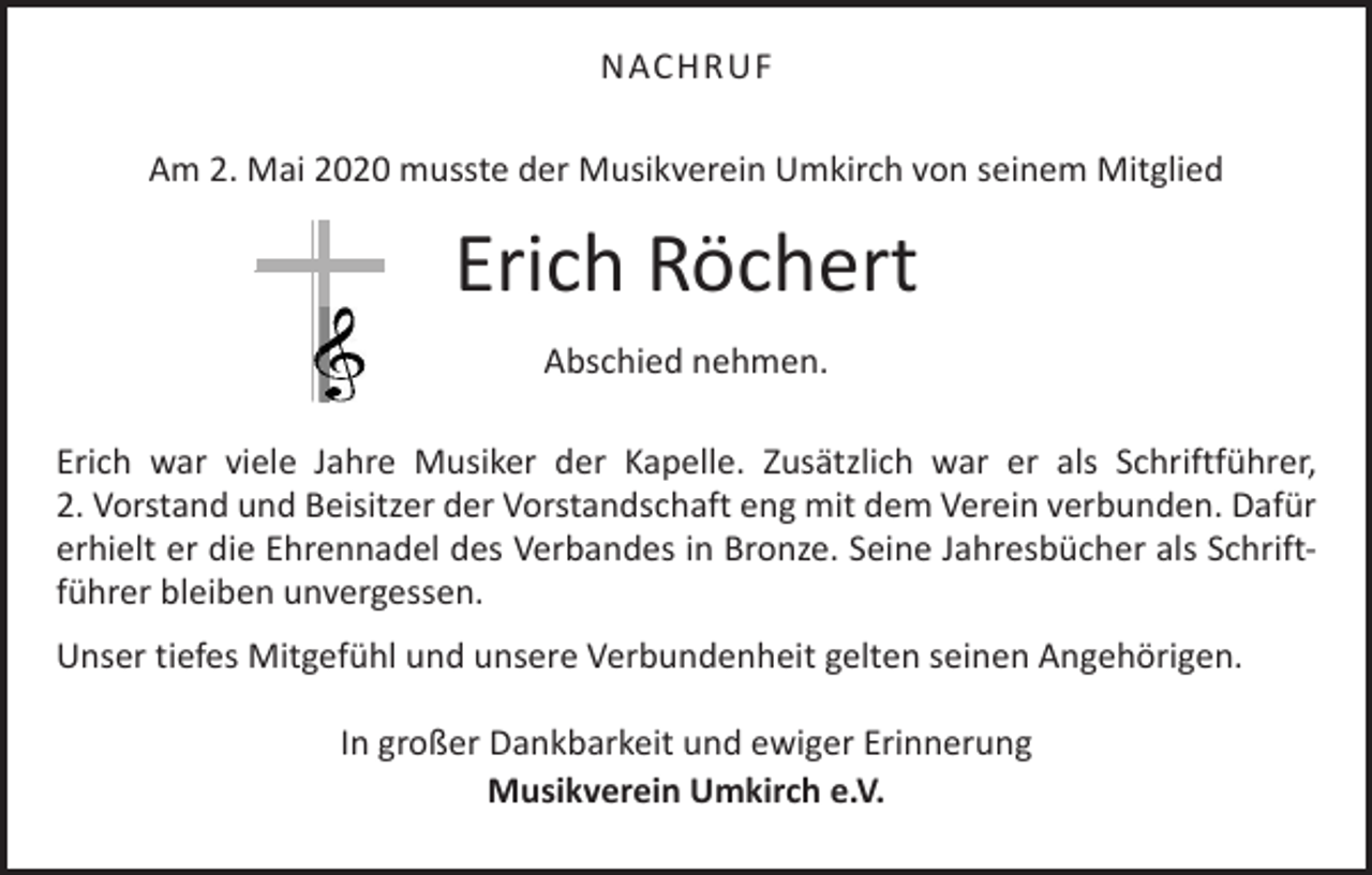 <p>NACHRUF<br />Am 2. Mai 2020 musste der Musikverein Umkirch von seinem Mitglied</p><p>Erich Röchert<br />Abschied nehmen.<br />Erich war viele Jahre Musiker der Kapelle. Zusätzlich war er als Schriftführer,<br />2. Vorstand und Beisitzer der Vorstandschaft eng mit dem Verein verbunden. ­Dafür<br />erhielt er die Ehrennadel des Verbandes in Bronze. Seine Jahresbücher als Schriftführer bleiben unvergessen.<br />Unser tiefes Mitgefühl und unsere Verbundenheit gelten seinen Angehörigen.<br />In großer Dankbarkeit und ewiger Erinnerung<br />Musikverein Umkirch e.V.</p>
