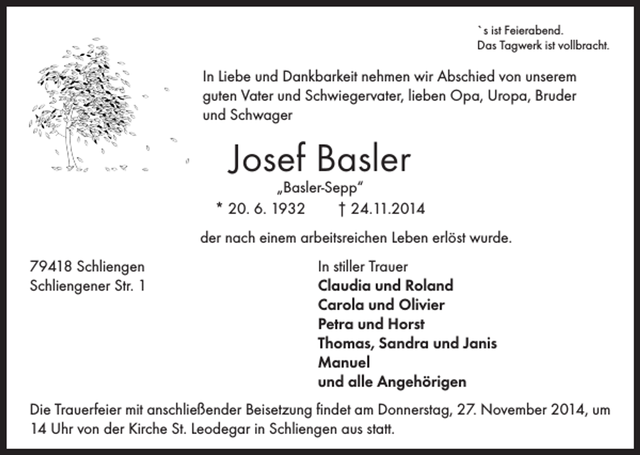 <p>`s ist Feierabend.</p><p>In Liebe und Dankbarkeit nehmen wir Abschied von unserem<br />guten Vater und Schwiegervater, lieben Opa, Uropa, Bruder<br />und Schwager</p><p>Das Tagwerk ist vollbracht.</p><p>Josef Basler</p><p>„Basler-Sepp“<br />* 20. 6. 1932 † 24.11.2014<br />der nach einem arbeitsreichen Leben erlöst wurde.<br />79418 Schliengen</p><p>Schliengener Str. 1</p><p>In stiller Trauer<br />Claudia und Roland<br />Carola und Olivier<br />Petra und Horst<br />Thomas, Sandra und Janis<br />Manuel<br />und alle Angehörigen</p><p>Die Trauerfeier mit anschließender Beisetzung findet am Donnerstag, 27. November 2014, um<br />14 Uhr von der Kirche St. Leodegar in Schliengen aus statt.</p>