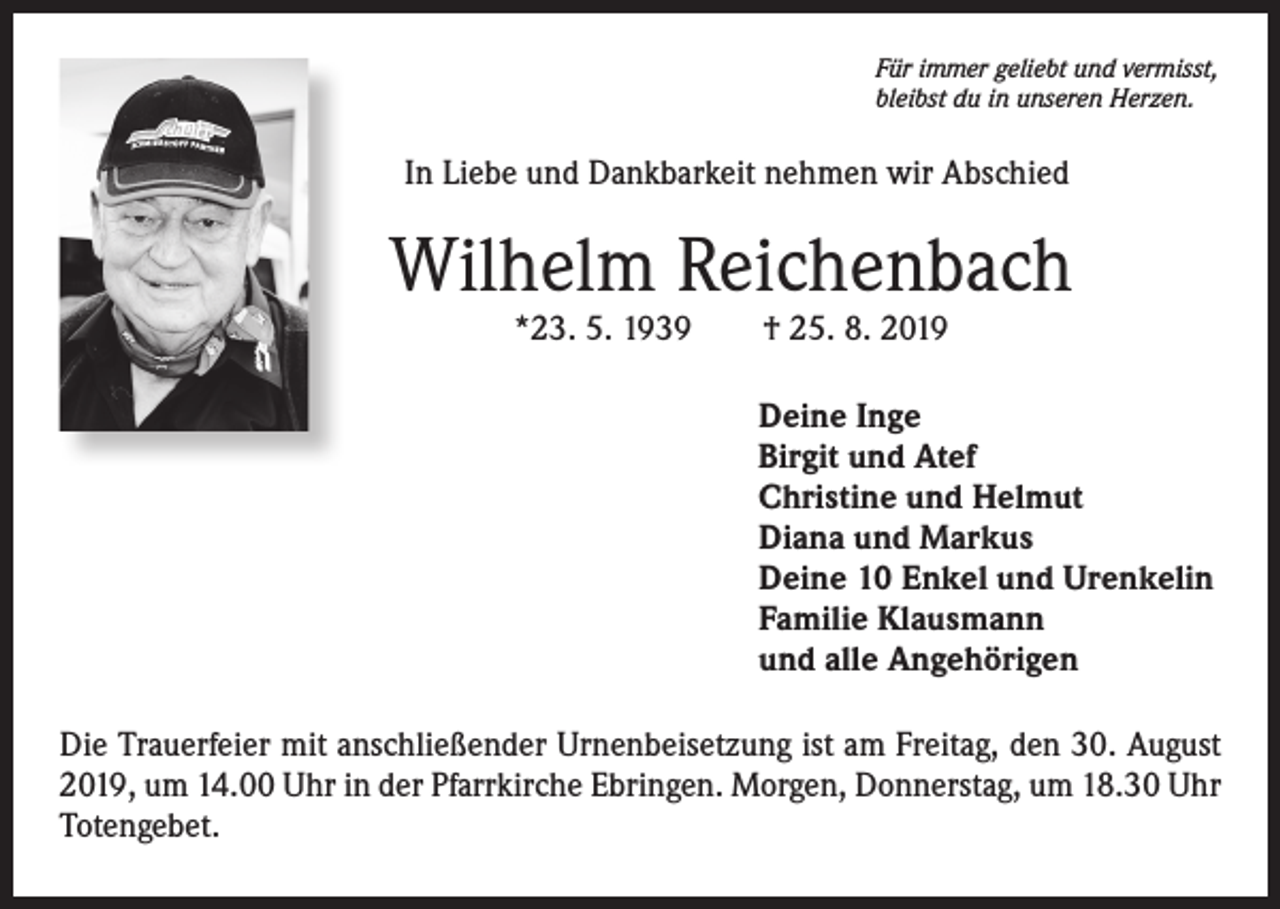 <p>Für immer geliebt und vermisst,<br />bleibst du in unseren Herzen.</p><p>In Liebe und Dankbarkeit nehmen wir Abschied</p><p>Wilhelm Reichenbach<br />*23. 5. 1939 † 25. 8. 2019</p><p>Deine Inge<br />Birgit und Atef<br />Christine und Helmut<br />Diana und Markus<br />Deine 10 Enkel und Urenkelin<br />Familie Klausmann<br />und alle Angehörigen<br />Die Trauerfeier mit anschließender Urnenbeisetzung ist am Freitag, den 30. August<br />2019, um 14.00 Uhr in der Pfarrkirche Ebringen. Morgen, Donnerstag, um 18.30 Uhr<br />Totengebet.</p>