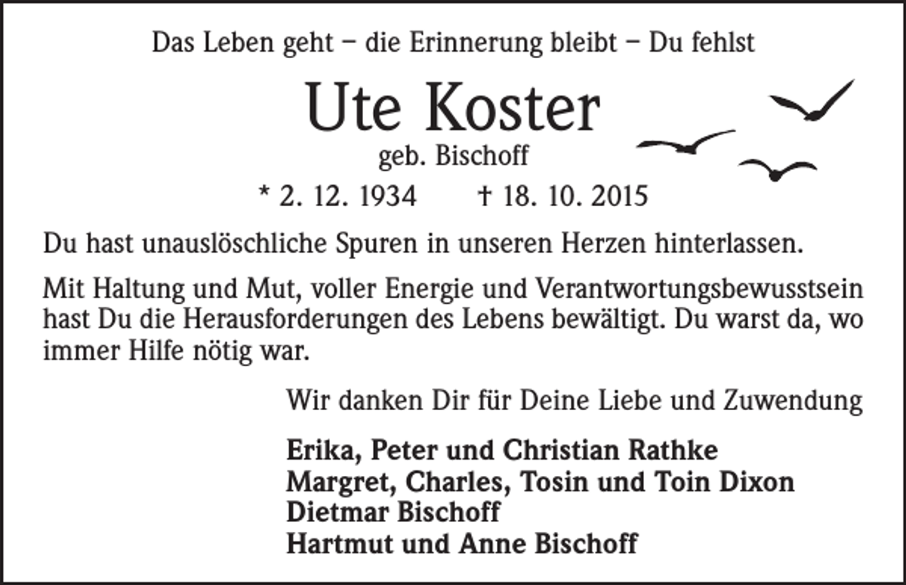 <p>Das Leben geht – die Erinnerung bleibt – Du fehlst</p><p>Utegeb.Koster<br />Bischoff<br />* 2. 12. 1934 † 18. 10. 2015<br />Du hast unauslöschliche Spuren in unseren Herzen hinterlassen.<br />Mit Haltung und Mut, voller Energie und Verantwortungsbewusstsein<br />hast Du die Herausforderungen des Lebens bewältigt. Du warst da, wo<br />immer Hilfe nötig war.<br />Wir danken Dir für Deine Liebe und Zuwendung<br />Erika, Peter und Christian Rathke<br />Margret, Charles, Tosin und Toin Dixon<br />Dietmar Bischoff<br />Hartmut und Anne Bischoff</p>
