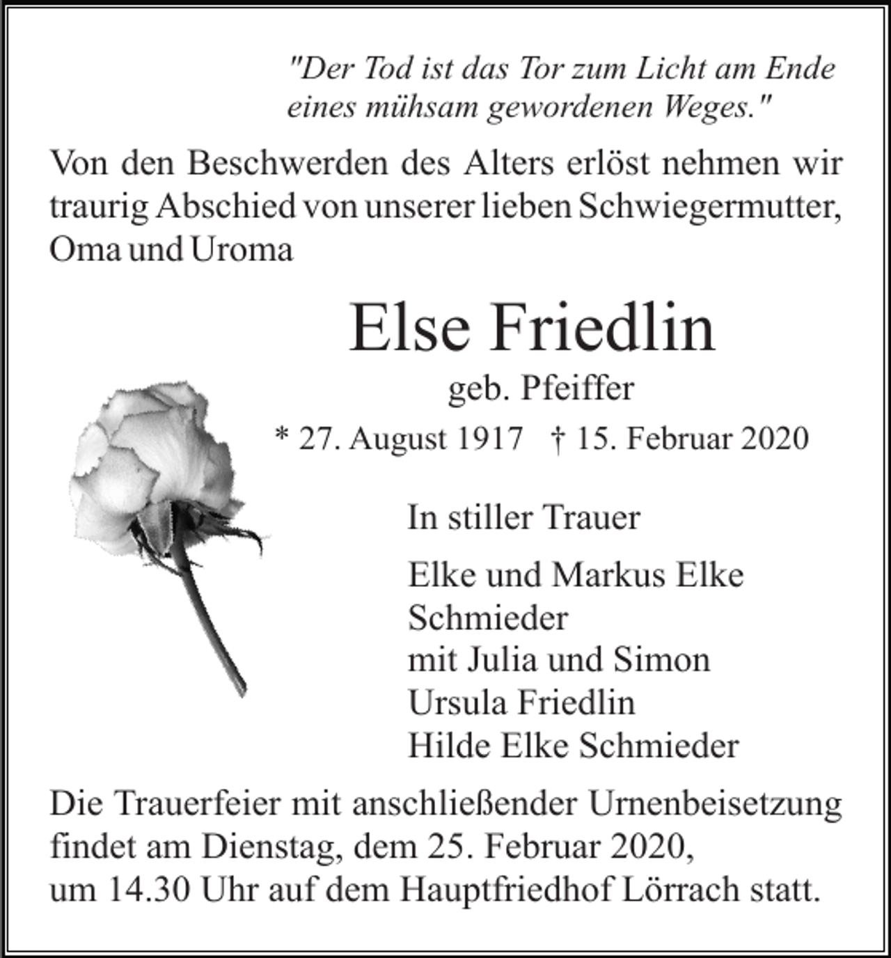 <p>"Der Tod ist das Tor zum Licht am Ende<br />eines mühsam gewordenen Weges."</p><p>Von den Beschwerden des Alters erlöst nehmen wir<br />traurig Abschied von unserer lieben Schwiegermutter,<br />Oma und Uroma</p><p>Else Friedlin<br />geb. Pfeiffer<br />* 27. August 1917 † 15. Februar 2020</p><p>In stiller Trauer<br />Elke und Markus Elke<br />Schmieder<br />mit Julia und Simon<br />Ursula Friedlin<br />Hilde Elke Schmieder<br />Die Trauerfeier mit anschließender Urnenbeisetzung<br />findet am Dienstag, dem 25. Februar 2020,<br />um 14.30 Uhr auf dem Hauptfriedhof Lörrach statt.</p>
