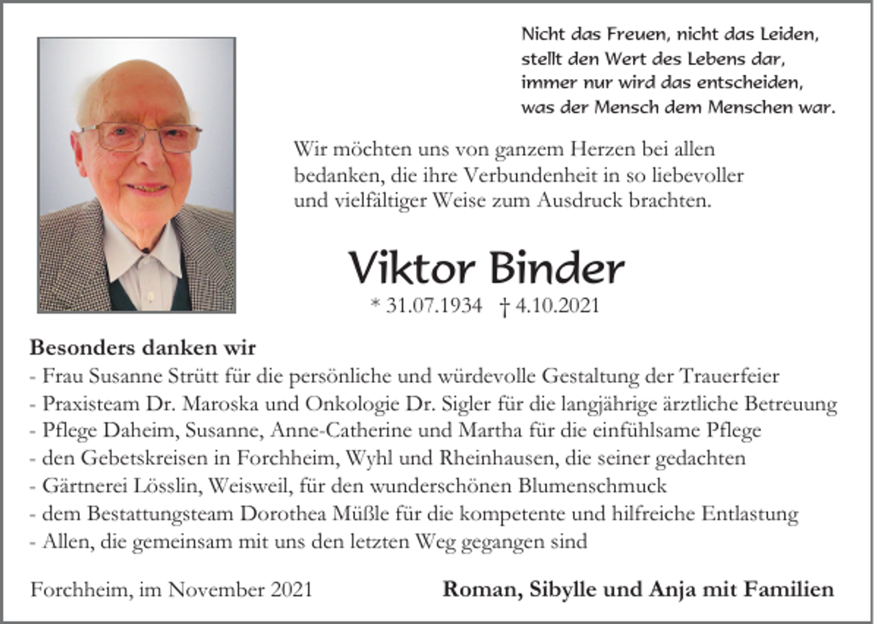 <p>Nicht das Freuen, nicht das Leiden,<br />stellt den Wert des Lebens dar,<br />immer nur wird das entscheiden,<br />was der Mensch dem Menschen war.</p><p>Wir möchten uns von ganzem Herzen bei allen<br />bedanken, die ihre Verbundenheit in so liebevoller<br />und vielfältiger Weise zum Ausdruck brachten.</p><p>Viktor Binder<br />* 31.07.1934 † 4.10.2021</p><p>Besonders danken wir<br />- Frau Susanne Strütt für die persönliche und würdevolle Gestaltung der Trauerfeier<br />- Praxisteam Dr. Maroska und Onkologie Dr. Sigler für die langjährige ärztliche Betreuung<br />- Pflege Daheim, Susanne, Anne-Catherine und Martha für die einfühlsame Pflege<br />- den Gebetskreisen in Forchheim, Wyhl und Rheinhausen, die seiner gedachten<br />- Gärtnerei Lösslin, Weisweil, für den wunderschönen Blumenschmuck<br />- dem Bestattungsteam Dorothea Müßle für die kompetente und hilfreiche Entlastung<br />- Allen, die gemeinsam mit uns den letzten Weg gegangen sind<br />Forchheim, im November 2021</p><p>Roman, Sibylle und Anja mit Familien</p>