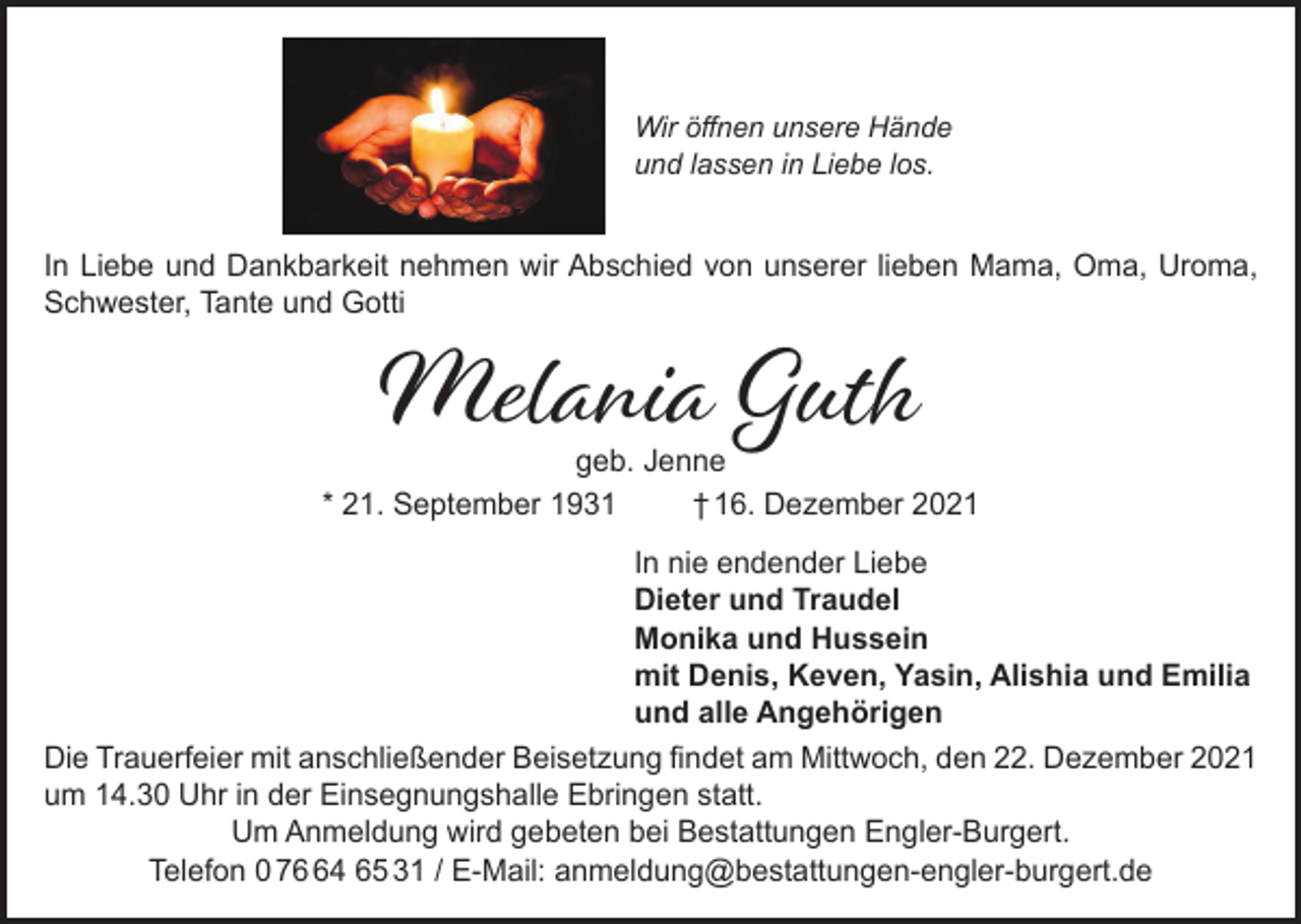 <p>Wir öffnen unsere Hände<br />und lassen in Liebe los.</p><p>In Liebe und Dankbarkeit nehmen wir Abschied von unserer lieben Mama, Oma, Uroma,<br />Schwester, Tante und Gotti</p><p>Melania Guth</p><p>geb. Jenne<br />* 21. September 1931<br />† 16. Dezember 2021<br />In nie endender Liebe<br />Dieter und Traudel<br />Monika und Hussein<br />mit Denis, Keven, Yasin, Alishia und Emilia<br />und alle Angehörigen<br />Die Trauerfeier mit anschließender Beisetzung findet am Mittwoch, den 22. Dezember 2021<br />um 14.30 Uhr in der Einsegnungshalle Ebringen statt.<br />Um Anmeldung wird gebeten bei Bestattungen Engler-Burgert.<br />Telefon 0 74 65 31 / E-Mail: anmeldung@bestattungen-engler-burgert.de</p>