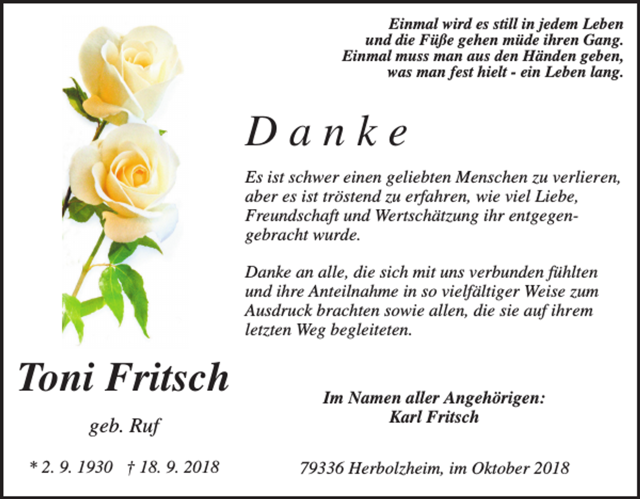 <p>Einmal wird es still in jedem Leben<br />und die Füße gehen müde ihren Gang.<br />Einmal muss man aus den Händen geben,<br />was man fest hielt - ein Leben lang.</p><p>Danke<br />Es ist schwer einen geliebten Menschen zu verlieren,<br />aber es ist tröstend zu erfahren, wie viel Liebe,<br />Freundschaft und Wertschätzung ihr entgegengebracht wurde.<br />Danke an alle, die sich mit uns verbunden fühlten<br />und ihre Anteilnahme in so vielfältiger Weise zum<br />Ausdruck brachten sowie allen, die sie auf ihrem<br />letzten Weg begleiteten.</p><p>Toni Fritsch<br />geb. Ruf<br />* 2. 9. 1930 † 18. 9. 2018</p><p>Im Namen aller Angehörigen:<br />Karl Fritsch<br />79336 Herbolzheim, im Oktober 2018</p>