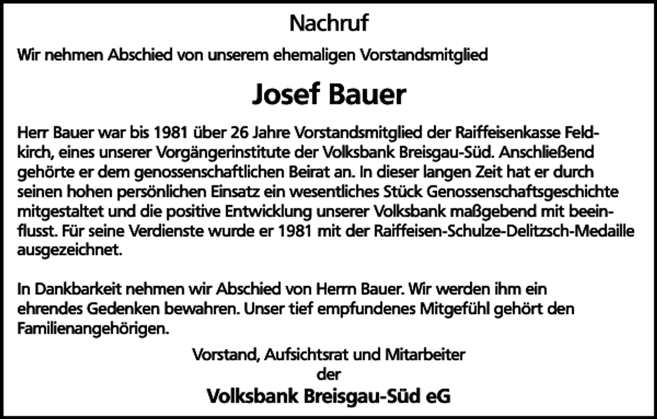 <p>Nachruf<br />Wir nehmen Abschied von unserem ehemaligen Vorstandsmitglied</p><p>Josef Bauer<br />Herr Bauer war bis 1981 über 26 Jahre Vorstandsmitglied der Raiffeisenkasse Feldkirch, eines unserer Vorgängerinstitute der Volksbank Breisgau-Süd. Anschließend<br />gehörte er dem genossenschaftlichen Beirat an. In dieser langen Zeit hat er durch<br />seinen hohen persönlichen Einsatz ein wesentliches Stück Genossenschaftsgeschichte<br />mitgestaltet und die positive Entwicklung unserer Volksbank maßgebend mit beeinflusst. Für seine Verdienste wurde er 1981 mit der Raiffeisen-Schulze-Delitzsch-Medaille<br />ausgezeichnet.<br />In Dankbarkeit nehmen wir Abschied von Herrn Bauer. Wir werden ihm ein<br />ehrendes Gedenken bewahren. Unser tief empfundenes Mitgefühl gehört den<br />Familienangehörigen.<br />Vorstand, Aufsichtsrat und Mitarbeiter<br />der</p><p>Volksbank Breisgau-Süd eG</p>