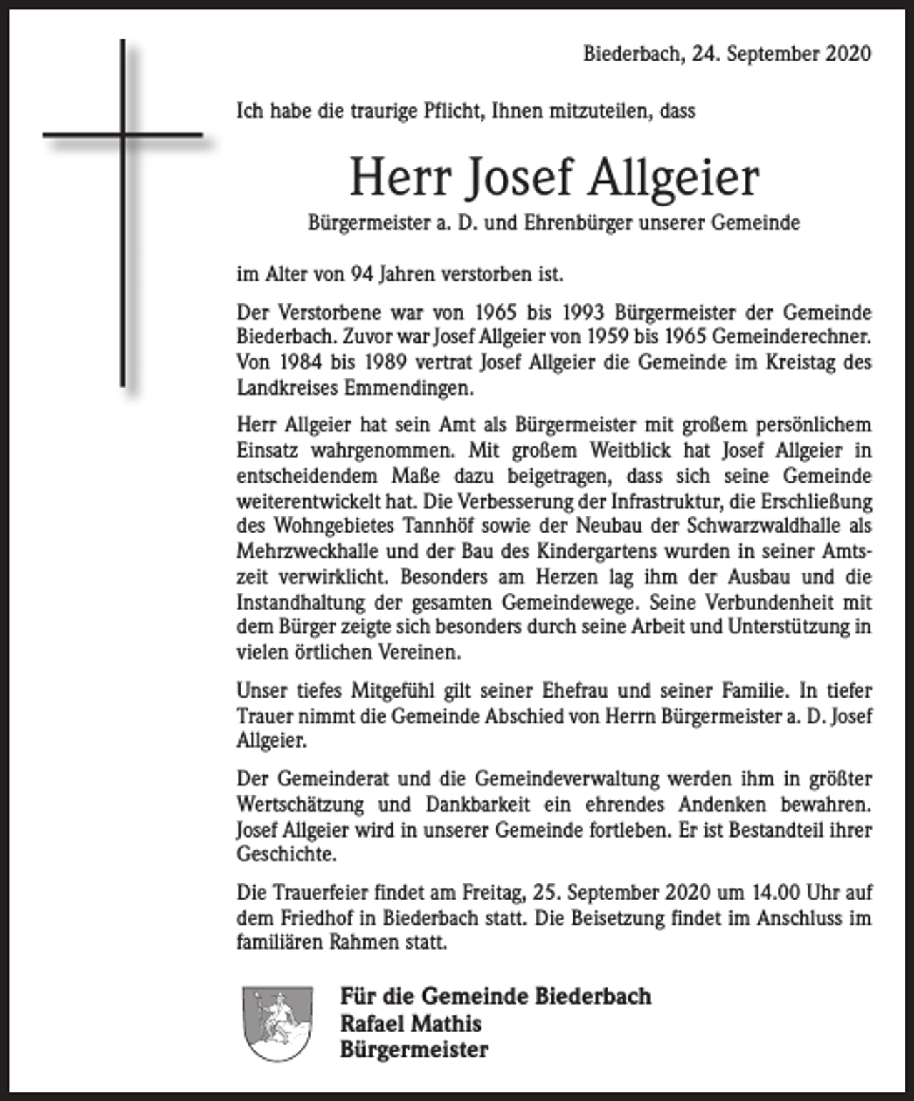 <p>Biederbach, 24. September 2020<br />Ich habe die traurige Pflicht, Ihnen mitzuteilen, dass</p><p>Herr Josef Allgeier<br />Bürgermeister a. D. und Ehrenbürger unserer Gemeinde<br />im Alter von 94 Jahren verstorben ist.<br />Der Verstorbene war von 1965 bis 1993 Bürgermeister der Gemeinde<br />Biederbach. Zuvor war Josef Allgeier von 1959 bis 1965 Gemeinde­rechner.<br />Von 1984 bis 1989 vertrat Josef Allgeier die Gemeinde im ­Kreistag des<br />Landkreises Emmendingen.<br />Herr Allgeier hat sein Amt als Bürgermeister mit großem persönlichem<br />Einsatz wahrgenommen. Mit großem Weitblick hat Josef Allgeier in<br />­entscheidendem Maße dazu beigetragen, dass sich seine Gemeinde<br />­weiter­entwickelt hat. Die Verbesserung der Infrastruktur, die Erschließung<br />des Wohngebietes Tannhöf sowie der Neubau der Schwarzwaldhalle als<br />Mehrzweckhalle und der Bau des Kindergartens wurden in seiner Amtszeit verwirklicht. Besonders am Herzen lag ihm der Ausbau und die<br />Instandhaltung der gesamten Gemeindewege. Seine Verbundenheit mit<br />dem Bürger zeigte sich besonders durch seine Arbeit und Unterstützung in<br />vielen örtlichen Vereinen.<br />Unser tiefes Mitgefühl gilt seiner Ehefrau und seiner Familie. In tiefer<br />Trauer nimmt die Gemeinde Abschied von Herrn Bürgermeister a. D. Josef<br />Allgeier.<br />Der Gemeinderat und die Gemeindeverwaltung werden ihm in größter<br />Wertschätzung und Dankbarkeit ein ehrendes Andenken bewahren.<br />Josef Allgeier wird in unserer Gemeinde fortleben. Er ist Bestandteil ihrer<br />Geschichte.<br />Die Trauerfeier findet am Freitag, 25. September 2020 um 14.00 Uhr auf<br />dem Friedhof in Biederbach statt. Die Beisetzung findet im Anschluss im<br />familiären Rahmen statt.</p><p>Für die Gemeinde Biederbach<br />Rafael Mathis<br />Bürgermeister</p>