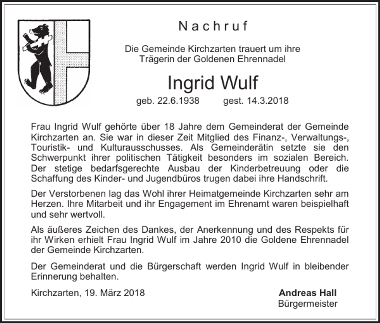 <p>Nachruf<br />Die Gemeinde Kirchzarten trauert um ihre<br />Trägerin der Goldenen Ehrennadel</p><p>Ingrid Wulf</p><p>geb. 22.6.1938</p><p>gest. 14.3.2018</p><p>Frau Ingrid Wulf gehörte über 18 Jahre dem Gemeinderat der Gemeinde<br />Kirchzarten an. Sie war in dieser Zeit Mitglied des Finanz-, Verwaltungs-,<br />Touristik- und Kulturausschusses. Als Gemeinderätin setzte sie den<br />Schwerpunkt ihrer politischen Tätigkeit besonders im sozialen Bereich.<br />Der stetige bedarfsgerechte Ausbau der Kinderbetreuung oder die<br />Schaffung des Kinder- und Jugendbüros trugen dabei ihre Handschrift.<br />Der Verstorbenen lag das Wohl ihrer Heimatgemeinde Kirchzarten sehr am<br />Herzen. Ihre Mitarbeit und ihr Engagement im Ehrenamt waren beispielhaft<br />und sehr wertvoll.<br />Als äußeres Zeichen des Dankes, der Anerkennung und des Respekts für<br />ihr Wirken erhielt Frau Ingrid Wulf im Jahre 2010 die Goldene Ehrennadel<br />der Gemeinde Kirchzarten.<br />Der Gemeinderat und die Bürgerschaft werden Ingrid Wulf in bleibender<br />Erinnerung behalten.<br />Kirchzarten, 19. März 2018</p><p>Andreas Hall<br />Bürgermeister</p>