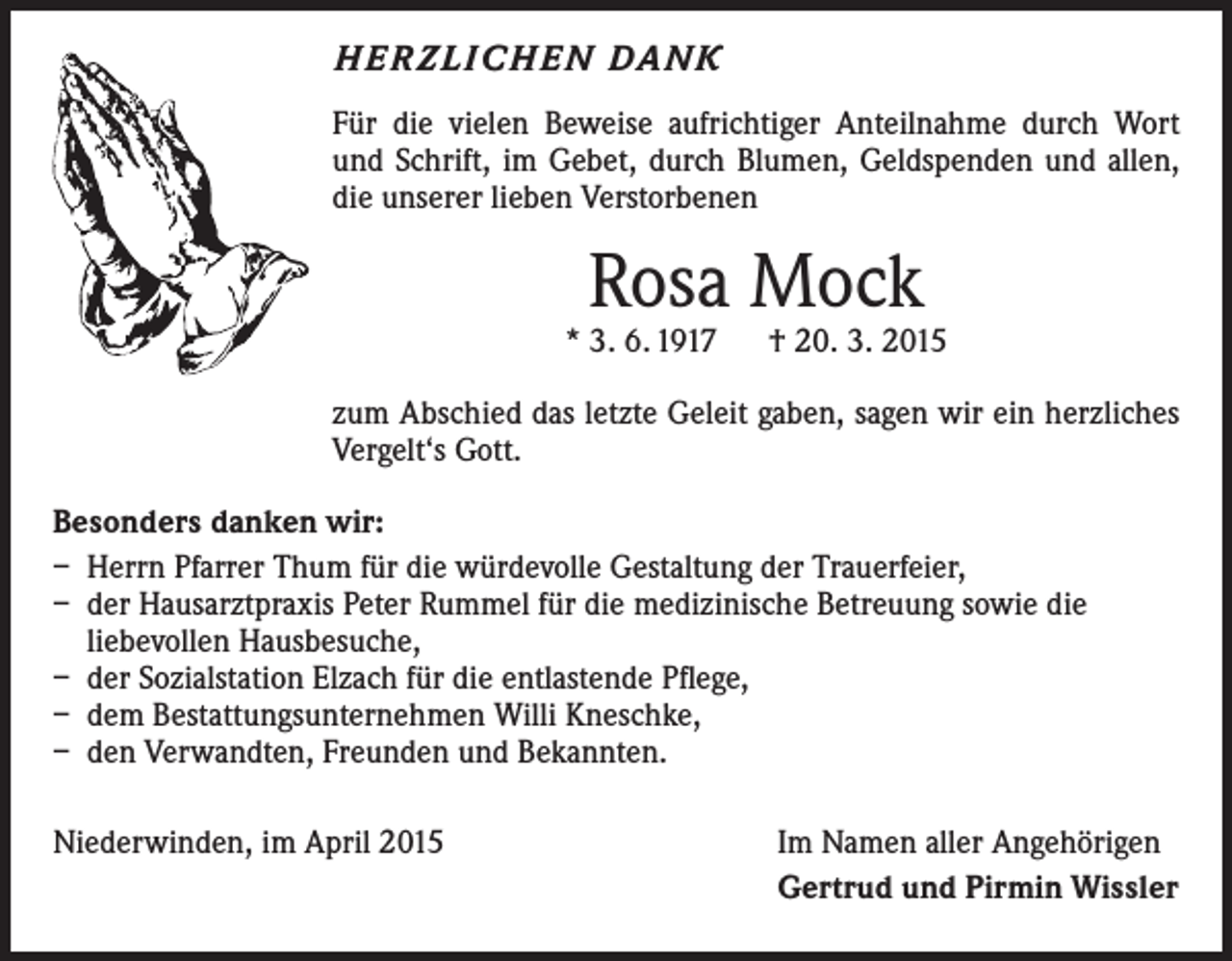 <p>H E R Z L I C H E N DA N K<br />Für die vielen Beweise aufrichtiger Anteilnahme durch Wort<br />und Schrift, im Gebet, durch Blumen, Geldspenden und allen,<br />die unserer lieben Verstorbenen</p><p>Rosa Mock</p><p>* 3. 6. 1917 † 20. 3. 2015<br />zum Abschied das letzte Geleit gaben, sagen wir ein herzliches<br />Vergelt‘s Gott.<br />Besonders danken wir:<br />– Herrn Pfarrer Thum für die würdevolle Gestaltung der Trauerfeier,<br />– der Hausarztpraxis Peter Rummel für die medizinische Betreuung sowie die<br />­liebevollen Hausbesuche,<br />– der Sozialstation Elzach für die entlastende Pflege,<br />– dem Bestattungsunternehmen Willi Kneschke,<br />– den Verwandten, Freunden und Bekannten.<br />Niederwinden, im April 2015</p><p>Im Namen aller Angehörigen<br />Gertrud und Pirmin Wissler</p>